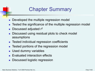 Basic Business Statistics, 11e © 2009 Prentice-Hall, Inc.. Chap 14-62
Chapter Summary
 Developed the multiple regression model
 Tested the significance of the multiple regression model
 Discussed adjusted r2
 Discussed using residual plots to check model
assumptions
 Tested individual regression coefficients
 Tested portions of the regression model
 Used dummy variables
 Evaluated interaction effects
 Discussed logistic regression
 