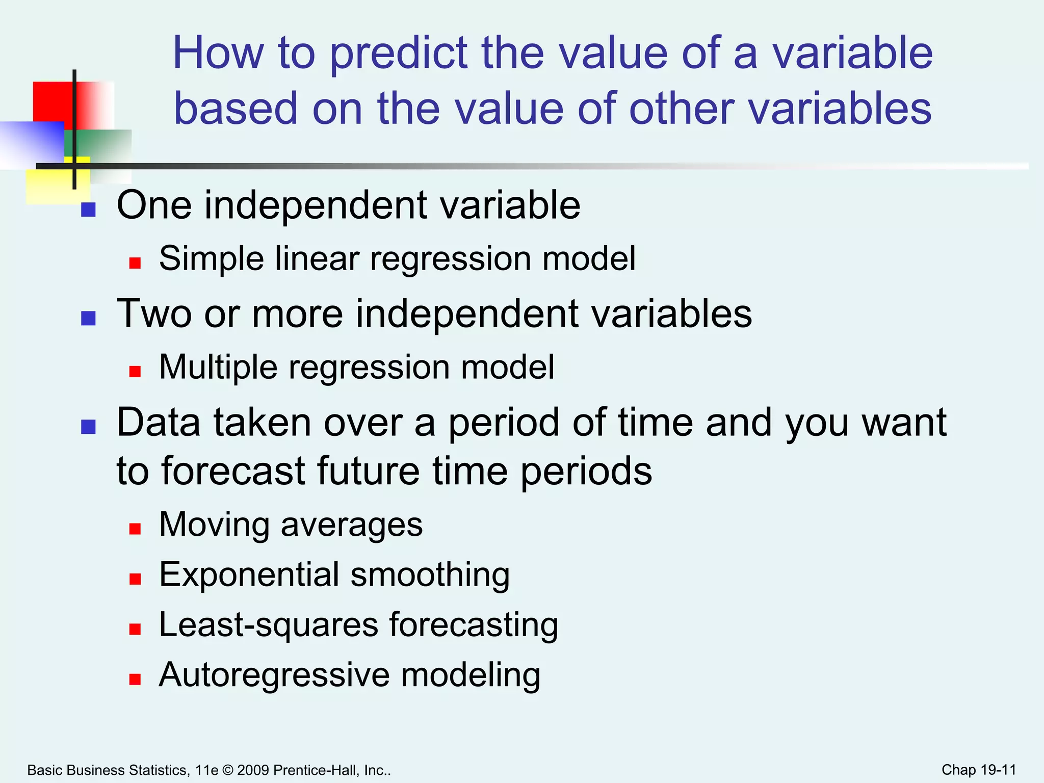 Chap 19-11
How to predict the value of a variable
based on the value of other variables
 One independent variable
 Simple linear regression model
 Two or more independent variables
 Multiple regression model
 Data taken over a period of time and you want
to forecast future time periods
 Moving averages
 Exponential smoothing
 Least-squares forecasting
 Autoregressive modeling
Basic Business Statistics, 11e © 2009 Prentice-Hall, Inc.. Chap 19-11
 