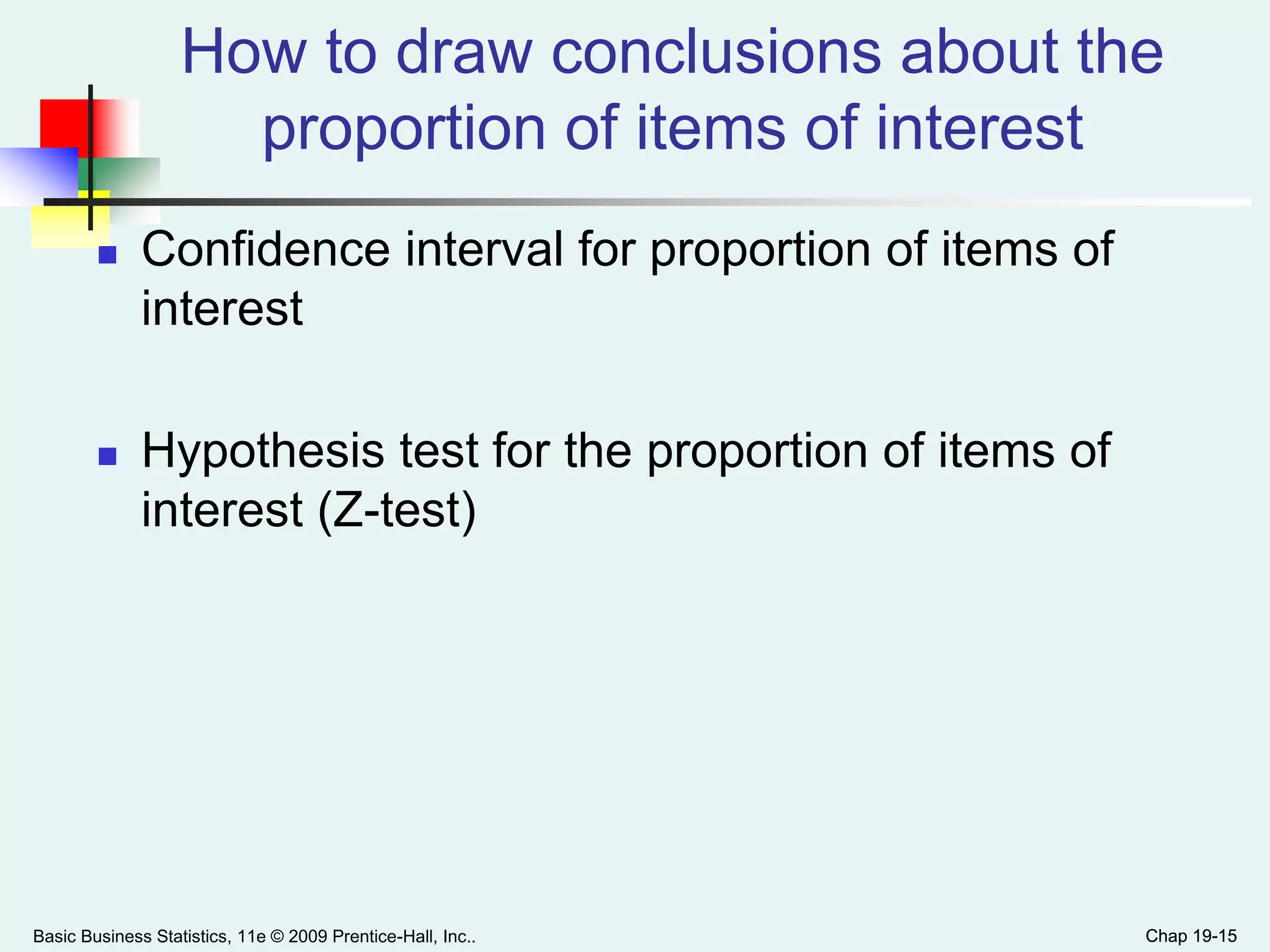 Chap 19-15
How to draw conclusions about the
proportion of items of interest
 Confidence interval for proportion of items of
interest
 Hypothesis test for the proportion of items of
interest (Z-test)
Basic Business Statistics, 11e © 2009 Prentice-Hall, Inc.. Chap 19-15
 