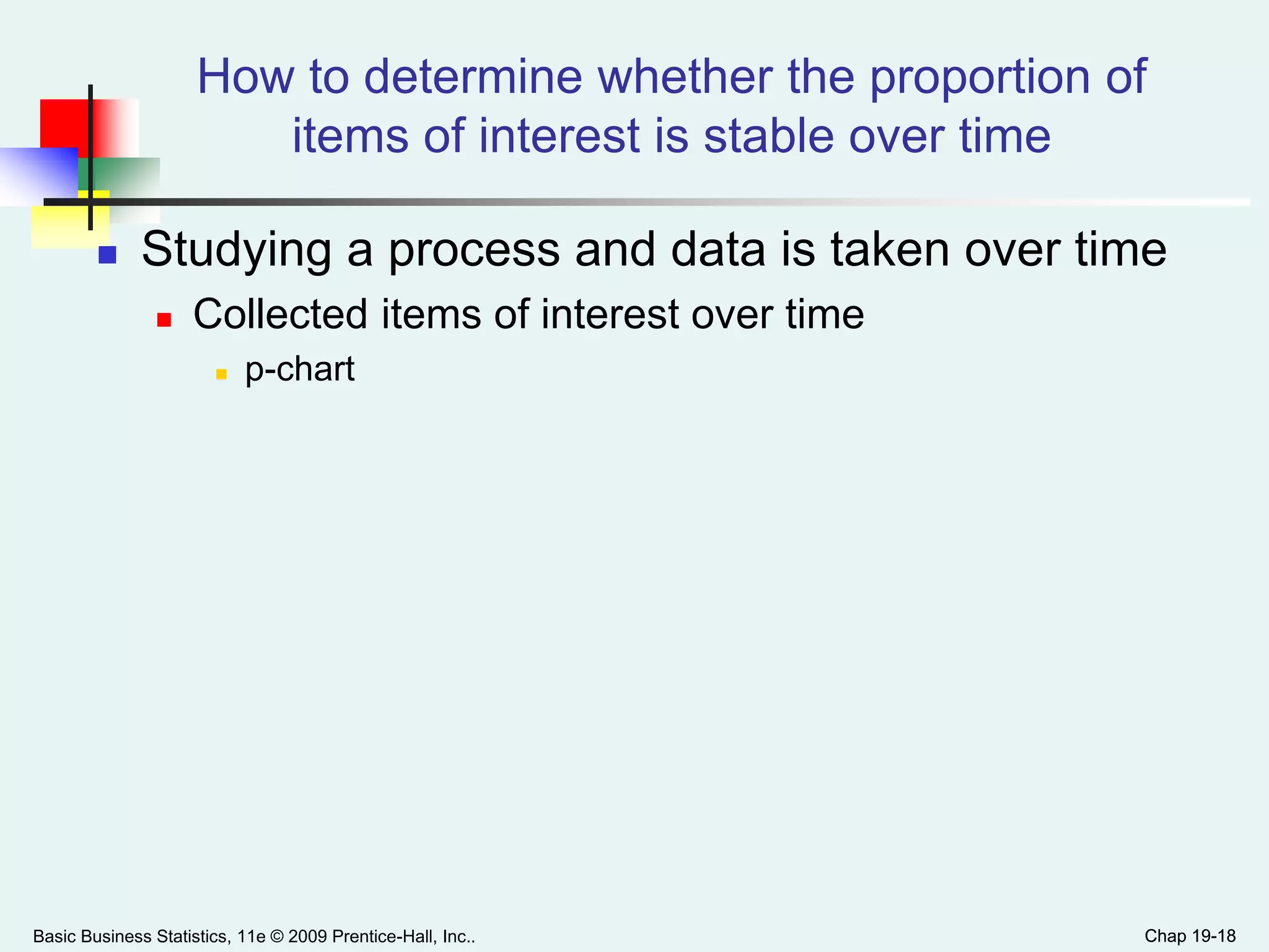 Chap 19-18
How to determine whether the proportion of
items of interest is stable over time
 Studying a process and data is taken over time
 Collected items of interest over time
 p-chart
Basic Business Statistics, 11e © 2009 Prentice-Hall, Inc.. Chap 19-18
 