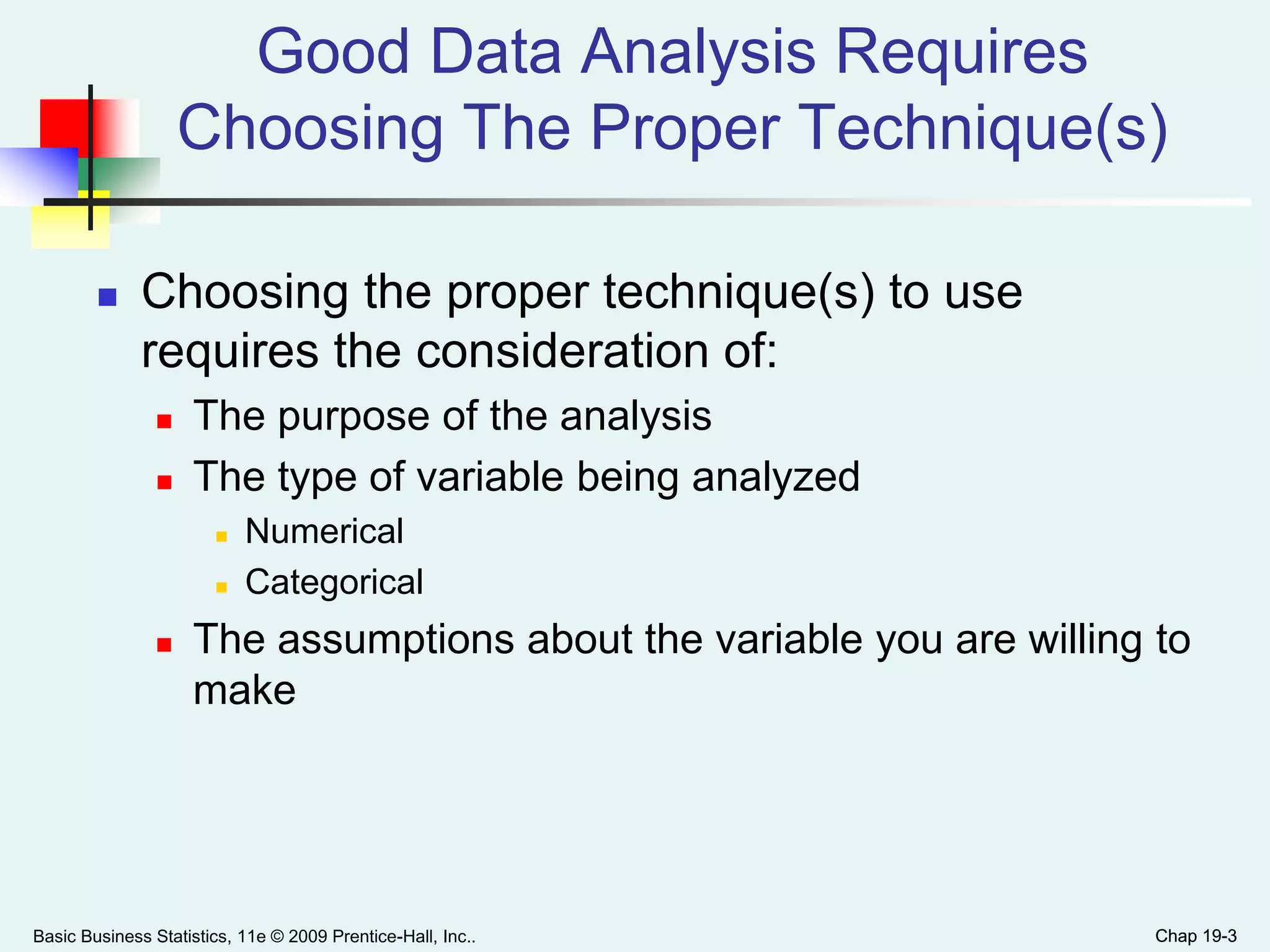 Chap 19-3
Good Data Analysis Requires
Choosing The Proper Technique(s)
 Choosing the proper technique(s) to use
requires the consideration of:
 The purpose of the analysis
 The type of variable being analyzed
 Numerical
 Categorical
 The assumptions about the variable you are willing to
make
Basic Business Statistics, 11e © 2009 Prentice-Hall, Inc.. Chap 19-3
 