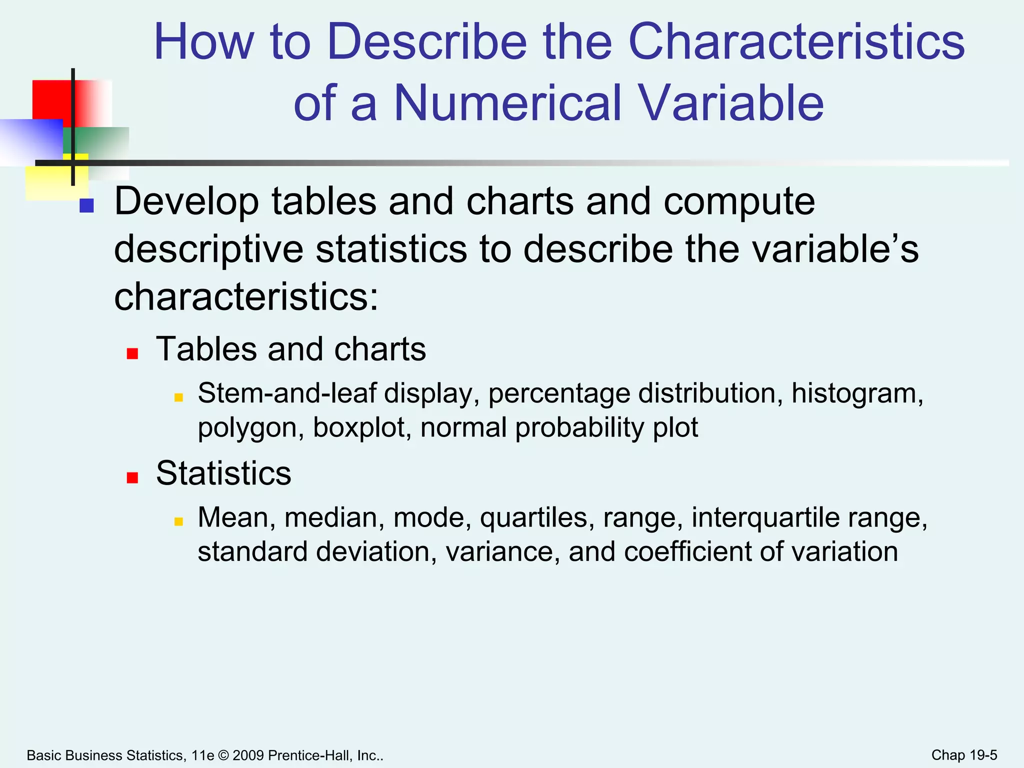 Chap 19-5
How to Describe the Characteristics
of a Numerical Variable
 Develop tables and charts and compute
descriptive statistics to describe the variable’s
characteristics:
 Tables and charts
 Stem-and-leaf display, percentage distribution, histogram,
polygon, boxplot, normal probability plot
 Statistics
 Mean, median, mode, quartiles, range, interquartile range,
standard deviation, variance, and coefficient of variation
Basic Business Statistics, 11e © 2009 Prentice-Hall, Inc.. Chap 19-5
 
