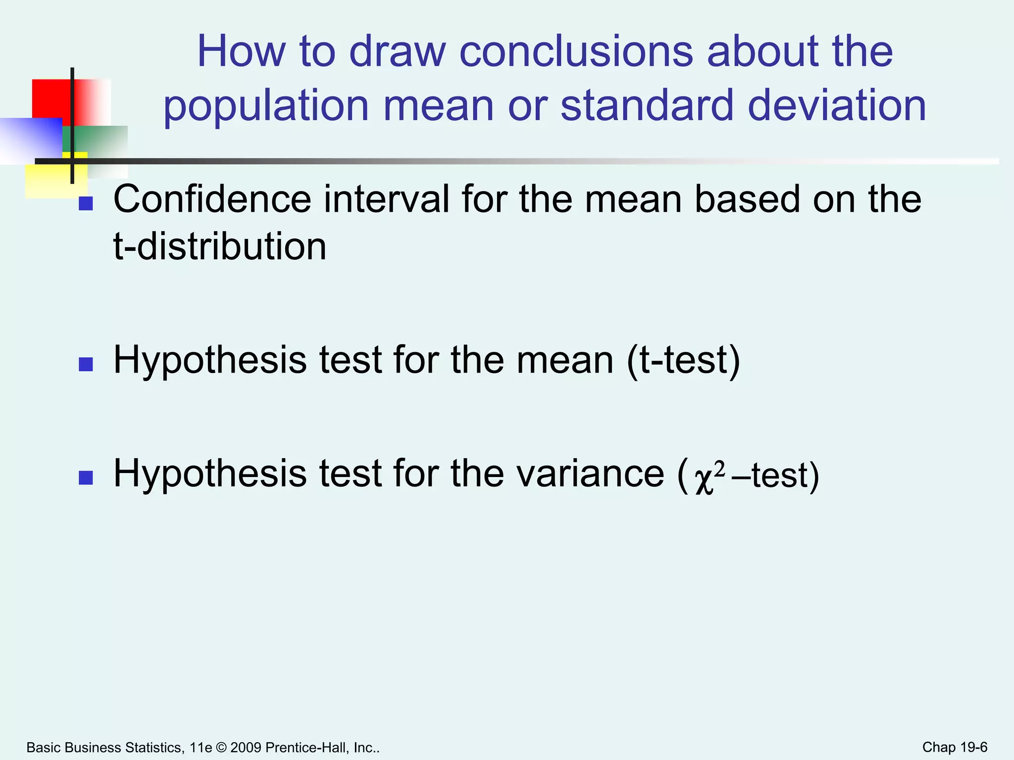 Chap 19-6
How to draw conclusions about the
population mean or standard deviation
 Confidence interval for the mean based on the
t-distribution
 Hypothesis test for the mean (t-test)
 Hypothesis test for the variance (
Basic Business Statistics, 11e © 2009 Prentice-Hall, Inc.. Chap 19-6
2 -test)
 