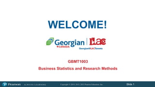 Copyright © 2019, 2015, 2012 Pearson Education, Inc.
A L W A Y S L E A R N I N G Slide 1
WELCOME!
GBMT1003
Business Statistics and Research Methods
 
