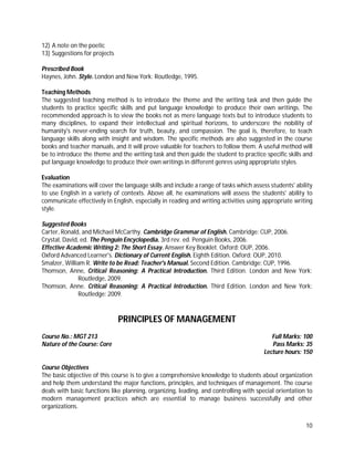 10
12) A note on the poetic
13) Suggestions for projects
Prescribed Book
Haynes, John. Style. London and New York: Routledge, 1995.
Teaching Methods
The suggested teaching method is to introduce the theme and the writing task and then guide the
students to practice specific skills and put language knowledge to produce their own writings. The
recommended approach is to view the books not as mere language texts but to introduce students to
many disciplines, to expand their intellectual and spiritual horizons, to underscore the nobility of
humanity's never-ending search for truth, beauty, and compassion. The goal is, therefore, to teach
language skills along with insight and wisdom. The specific methods are also suggested in the course
books and teacher manuals, and it will prove valuable for teachers to follow them. A useful method will
be to introduce the theme and the writing task and then guide the student to practice specific skills and
put language knowledge to produce their own writings in different genres using appropriate styles.
Evaluation
The examinations will cover the language skills and include a range of tasks which assess students' ability
to use English in a variety of contexts. Above all, he examinations will assess the students' ability to
communicate effectively in English, especially in reading and writing activities using appropriate writing
style.
Suggested Books
Carter, Ronald, and Michael McCarthy. Cambridge Grammar of English. Cambridge: CUP, 2006.
Crystal, David, ed. The Penguin Encyclopedia. 3rd rev. ed. Penguin Books, 2006.
Effective Academic Writing 2: The Short Essay. Answer Key Booklet. Oxford: OUP, 2006.
Oxford Advanced Learner's. Dictionary of Current English. Eighth Edition. Oxford: OUP, 2010.
Smalzer, William R. Write to be Read: Teacher's Manual. Second Edition. Cambridge: CUP, 1996.
Thomson, Anne, Critical Reasoning: A Practical Introduction. Third Edition. London and New York:
Routledge, 2009.
Thomson, Anne. Critical Reasoning: A Practical Introduction. Third Edition. London and New York:
Routledge: 2009.
PRINCIPLES OF MANAGEMENT
Course No.: MGT 213 Full Marks: 100
Nature of the Course: Core Pass Marks: 35
Lecture hours: 150
Course Objectives
The basic objective of this course is to give a comprehensive knowledge to students about organization
and help them understand the major functions, principles, and techniques of management. The course
deals with basic functions like planning, organizing, leading, and controlling with special orientation to
modern management practices which are essential to manage business successfully and other
organizations.
 