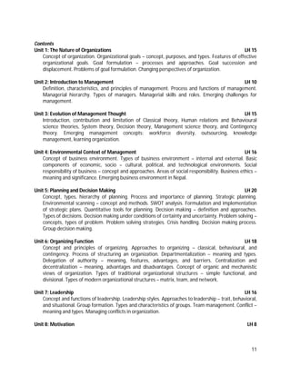 11
Contents
Unit 1: The Nature of Organizations LH 15
Concept of organization. Organizational goals – concept, purposes, and types. Features of effective
organizational goals. Goal formulation – processes and approaches. Goal succession and
displacement. Problems of goal formulation. Changing perspectives of organization.
Unit 2: Introduction to Management LH 10
Definition, characteristics, and principles of management. Process and functions of management.
Managerial hierarchy. Types of managers. Managerial skills and roles. Emerging challenges for
management.
Unit 3: Evolution of Management Thought LH 15
Introduction, contribution and limitation of Classical theory, Human relations and Behavioural
science theories, System theory, Decision theory, Management science theory, and Contingency
theory. Emerging management concepts: workforce diversity, outsourcing, knowledge
management, learning organization.
Unit 4: Environmental Context of Management LH 16
Concept of business environment. Types of business environment – internal and external. Basic
components of economic, socio – cultural, political, and technological environments. Social
responsibility of business – concept and approaches. Areas of social responsibility. Business ethics –
meaning and significance. Emerging business environment in Nepal.
Unit 5: Planning and Decision Making LH 20
Concept, types, hierarchy of planning. Process and importance of planning. Strategic planning.
Environmental scanning – concept and methods. SWOT analysis. Formulation and implementation
of strategic plans. Quantitative tools for planning. Decision making – definition and approaches.
Types of decisions. Decision making under conditions of certainty and uncertainty. Problem solving –
concepts, types of problem. Problem solving strategies. Crisis handling. Decision making process.
Group decision making.
Unit 6: Organizing Function LH 18
Concept and principles of organizing. Approaches to organizing – classical, behavioural, and
contingency. Process of structuring an organization. Departmentalization – meaning and types.
Delegation of authority – meaning, features, advantages, and barriers. Centralization and
decentralization – meaning, advantages and disadvantages. Concept of organic and mechanistic
views of organization. Types of traditional organizational structures – simple functional, and
divisional. Types of modern organizational structures – matrix, team, and network.
Unit 7: Leadership LH 16
Concept and functions of leadership. Leadership styles. Approaches to leadership – trait, behavioral,
and situational. Group formation. Types and characteristics of groups. Team management. Conflict –
meaning and types. Managing conflicts in organization.
Unit 8: Motivation LH 8
 