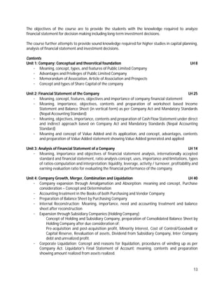 13
The objectives of the course are to provide the students with the knowledge required to analyze
financial statement for decision making including long-term investment decisions.
The course further attempts to provide sound knowledge required for higher studies in capital planning,
analysis of financial statement and investment decisions.
Contents
Unit 1: Company: Conceptual and theoretical foundation LH 8
· Meaning, concept, types, and features of Public Limited Company
· Advantages and Privileges of Public Limited Company
· Memorandum of Association, Article of Association and Prospects
· Concept and types of Share Capital of the company
Unit 2: Financial Statement of the Company LH 25
· Meaning, concept, features, objectives and importance of company financial statement
· Meaning, importance, objectives, contents and preparation of worksheet based Income
Statement and Balance Sheet (in vertical form) as per Company Act and Mandatory Standards
(Nepal Accounting Standard)
· Meaning, objectives, importance, contents and preparation of Cash Flow Statement under direct
and indirect approach based on Company Act and Mandatory Standards (Nepal Accounting
Standard)
· Meaning and concept of Value Added and its application, and concept, advantages, contents
and preparation of Value Added statement showing Value Added generated and applied
Unit 3: Analysis of Financial Statement of a Company LH 14
· Meaning, importance and objectives of financial statement analysis, internationally accepted
standard and financial statement, ratio analysis-concept, uses, importance and limitations, types
of ratios-computation and interpretation: liquidity, leverage, activity / turnover, profitability and
earning evaluation ratio for evaluating the financial performance of the company.
Unit 4: Company Growth, Merger, Combination and Liquidation LH 40
· Company expansion through Amalgamation and Absorption: meaning and concept, Purchase
consideration – Concept and Determination
· Accounting treatment in the Books of both Purchasing and Vendor Company
· Preparation of Balance Sheet by Purchasing Company
· Internal Reconstruction: Meaning, importance, need and accounting treatment and balance
sheet after reconstruction
· Expansion through Subsidiary Companies (Holding Company)
Concept of Holding and Subsidiary Company, preparation of Consolidated Balance Sheet by
Holding Company after due consideration of:
Pre-acquisition and post-acquisition profit, Minority Interest, Cost of Control/Goodwill or
Capital Reserve, Revaluation of assets, Dividend from Subsidiary Company, Inter Company
debt and unrealized profit.
· Corporate Liquidation: Concept and reasons for liquidation, procedures of winding up as per
Company Act. Liquidator's Final Statement of Account: meaning, contents and preparation
showing amount realized from assets realized.
 