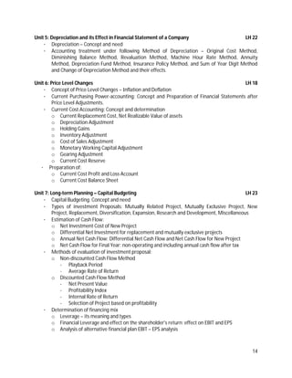 14
Unit 5: Depreciation and its Effect in Financial Statement of a Company LH 22
· Depreciation – Concept and need
· Accounting treatment under following Method of Depreciation – Original Cost Method,
Diminishing Balance Method, Revaluation Method, Machine Hour Rate Method, Annuity
Method, Depreciation Fund Method, Insurance Policy Method, and Sum of Year Digit Method
and Change of Depreciation Method and their effects.
Unit 6: Price Level Changes LH 18
· Concept of Price Level Changes – Inflation and Deflation
· Current Purchasing Power-accounting: Concept and Preparation of Financial Statements after
Price Level Adjustments.
· Current Cost Accounting: Concept and determination
o Current Replacement Cost, Net Realizable Value of assets
o Depreciation Adjustment
o Holding Gains
o Inventory Adjustment
o Cost of Sales Adjustment
o Monetary Working Capital Adjustment
o Gearing Adjustment
o Current Cost Reserve
· Preparation of:
o Current Cost Profit and Loss Account
o Current Cost Balance Sheet
Unit 7: Long-term Planning – Capital Budgeting LH 23
· Capital Budgeting: Concept and need
· Types of investment Proposals: Mutually Related Project, Mutually Exclusive Project, New
Project, Replacement, Diversification, Expansion, Research and Development, Miscellaneous
· Estimation of Cash Flow:
o Net Investment Cost of New Project
o Differential Net Investment for replacement and mutually exclusive projects
o Annual Net Cash Flow: Differential Net Cash Flow and Net Cash Flow for New Project
o Net Cash Flow for Final Year: non-operating and including annual cash flow after tax
· Methods of evaluation of investment proposal:
o Non-discounted Cash Flow Method
- Playback Period
- Average Rate of Return
o Discounted Cash Flow Method
- Net Present Value
- Profitability Index
- Internal Rate of Return
- Selection of Project based on profitability
· Determination of financing mix
o Leverage – its meaning and types
o Financial Leverage and effect on the shareholder's return: effect on EBIT and EPS
o Analysis of alternative financial plan EBIT – EPS analysis
 