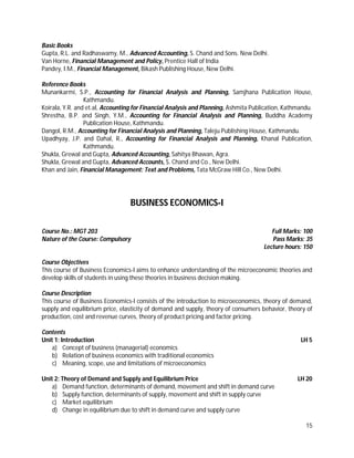 15
Basic Books
Gupta, R.L. and Radhaswamy, M., Advanced Accounting, S. Chand and Sons. New Delhi.
Van Horne, Financial Management and Policy, Prentice Hall of India
Pandey, I.M., Financial Management, Bikash Publishing House, New Delhi.
Reference Books
Munankarmi, S.P., Accounting for Financial Analysis and Planning, Samjhana Publication House,
Kathmandu.
Koirala, Y.R. and et.al, Accounting for Financial Analysis and Planning, Ashmita Publication, Kathmandu.
Shrestha, B.P. and Singh, Y.M., Accounting for Financial Analysis and Planning, Buddha Academy
Publication House, Kathmandu.
Dangol, R.M., Accounting for Financial Analysis and Planning, Taleju Publishing House, Kathmandu.
Upadhyay, J.P. and Dahal, R., Accounting for Financial Analysis and Planning, Khanal Publication,
Kathmandu.
Shukla, Grewal and Gupta, Advanced Accounting, Sahitya Bhawan, Agra.
Shukla, Grewal and Gupta, Advanced Accounts, S. Chand and Co., New Delhi.
Khan and Jain, Financial Management: Text and Problems, Tata McGraw Hill Co., New Delhi.
BUSINESS ECONOMICS-I
Course No.: MGT 203 Full Marks: 100
Nature of the Course: Compulsory Pass Marks: 35
Lecture hours: 150
Course Objectives
This course of Business Economics-I aims to enhance understanding of the microeconomic theories and
develop skills of students in using these theories in business decision making.
Course Description
This course of Business Economics-I consists of the introduction to microeconomics, theory of demand,
supply and equilibrium price, elasticity of demand and supply, theory of consumers behavior, theory of
production, cost and revenue curves, theory of product pricing and factor pricing.
Contents
Unit 1: Introduction LH 5
a) Concept of business (managerial) economics
b) Relation of business economics with traditional economics
c) Meaning, scope, use and limitations of microeconomics
Unit 2: Theory of Demand and Supply and Equilibrium Price LH 20
a) Demand function, determinants of demand, movement and shift in demand curve
b) Supply function, determinants of supply, movement and shift in supply curve
c) Market equilibrium
d) Change in equilibrium due to shift in demand curve and supply curve
 