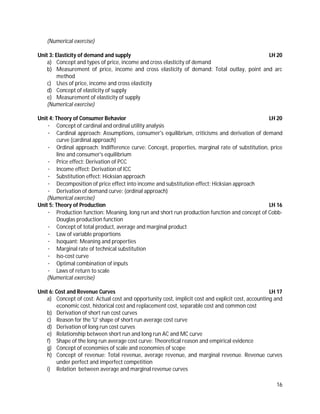 16
(Numerical exercise)
Unit 3: Elasticity of demand and supply LH 20
a) Concept and types of price, income and cross elasticity of demand
b) Measurement of price, income and cross elasticity of demand: Total outlay, point and arc
method
c) Uses of price, income and cross elasticity
d) Concept of elasticity of supply
e) Measurement of elasticity of supply
(Numerical exercise)
Unit 4: Theory of Consumer Behavior LH 20
· Concept of cardinal and ordinal utility analysis
· Cardinal approach: Assumptions, consumer's equilibrium, criticisms and derivation of demand
curve (cardinal approach)
· Ordinal approach: Indifference curve: Concept, properties, marginal rate of substitution, price
line and consumer's equilibrium
· Price effect: Derivation of PCC
· Income effect: Derivation of ICC
· Substitution effect: Hicksian approach
· Decomposition of price effect into income and substitution effect: Hicksian approach
· Derivation of demand curve: (ordinal approach)
(Numerical exercise)
Unit 5: Theory of Production LH 16
· Production function: Meaning, long run and short run production function and concept of Cobb-
Douglas production function
· Concept of total product, average and marginal product
· Law of variable proportions
· Isoquant: Meaning and properties
· Marginal rate of technical substitution
· Iso-cost curve
· Optimal combination of inputs
· Laws of return to scale
(Numerical exercise)
Unit 6: Cost and Revenue Curves LH 17
a) Concept of cost: Actual cost and opportunity cost, implicit cost and explicit cost, accounting and
economic cost, historical cost and replacement cost, separable cost and common cost
b) Derivation of short run cost curves
c) Reason for the 'U' shape of short run average cost curve
d) Derivation of long run cost curves
e) Relationship between short run and long run AC and MC curve
f) Shape of the long run average cost curve: Theoretical reason and empirical evidence
g) Concept of economies of scale and economies of scope
h) Concept of revenue: Total revenue, average revenue, and marginal revenue. Revenue curves
under perfect and imperfect competition
i) Relation between average and marginal revenue curves
 
