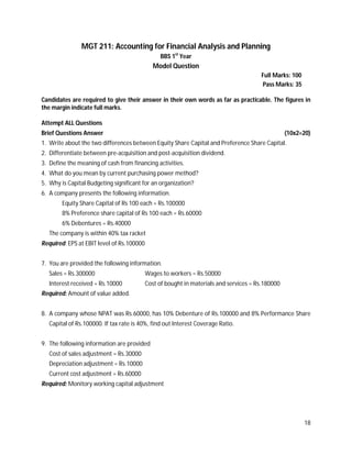 18
MGT 211: Accounting for Financial Analysis and Planning
BBS 1st
Year
Model Question
Full Marks: 100
Pass Marks: 35
Candidates are required to give their answer in their own words as far as practicable. The figures in
the margin indicate full marks.
Attempt ALL Questions
Brief Questions Answer (10x2=20)
1. Write about the two differences between Equity Share Capital and Preference Share Capital.
2. Differentiate between pre-acquisition and post-acquisition dividend.
3. Define the meaning of cash from financing activities.
4. What do you mean by current purchasing power method?
5. Why is Capital Budgeting significant for an organization?
6. A company presents the following information.
Equity Share Capital of Rs 100 each = Rs.100000
8% Preference share capital of Rs 100 each = Rs.60000
6% Debentures = Rs.40000
The company is within 40% tax racket
Required: EPS at EBIT level of Rs.100000
7. You are provided the following information.
Sales = Rs.300000 Wages to workers = Rs.50000
Interest received = Rs.10000 Cost of bought in materials and services = Rs.180000
Required: Amount of value added.
8. A company whose NPAT was Rs.60000, has 10% Debenture of Rs.100000 and 8% Performance Share
Capital of Rs.100000. If tax rate is 40%, find out Interest Coverage Ratio.
9. The following information are provided
Cost of sales adjustment = Rs.30000
Depreciation adjustment = Rs.10000
Current cost adjustment = Rs.60000
Required: Monitory working capital adjustment
 