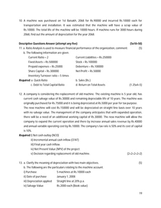 19
10. A machine was purchased on 1st Baisakh, 2068 for Rs.90000 and incurred Rs.10000 each for
transportation and installation. It was estimated that the machine will have a scrap value of
Rs.10000. The total life of the machine will be 10000 hours. If machine runs for 3000 hours during
2068, find out the amount of depreciation for the year 2068.
Descriptive Questions Answer (attempt any five) (5x10=50)
11. a. Ratio Analysis is used to measure financial performance of the organization, comment. (5)
b. The following information are given.
Current Ratio = 2 Current Liabilities = Rs.250000
Fixed Assets = Rs.500000 Stock = Rs.100000
Prepaid expenses = Rs.25000 Debenture = Rs.100000
Share Capital = Rs.300000 Net Profit = Rs.50000
Inventory Turnover ratio = 5 times
Required: a. Quick Ratio b. Sales (Rs.)
c. Debt to Total Capital Ratio d. Return on Total Assets (1.25x4=5)
12. A company is considering the replacement of old machine. The existing machine is 5 year old, has
current cash salvage value of Rs.30000 and remaining depreciable life of 10 years. The machine was
originally purchased for Rs.75000 and it is being depreciated at Rs.5000 per year for tax purpose.
The new machine will cost Rs.150000 and will be depreciated on straight line basis over 10 years
with no salvage value. The management of the company anticipates that with expanded operation,
there will be a need of an additional working capital of Rs.30000. The new machine will allow the
company to expand the current operation and there by increase annual sales revenue by Rs.40000
and annual variable operating cost by Rs.10000. The company’s tax rate is 50% and its cost of capital
is 10%.
Required:i) Net cash outlay (NCO)
ii) Incremental annual cash inflow (CFAT)
iii) Final year cash inflow.
iv) Net Present Value (NPV) of the project.
v) Decision regarding replacement of old machine. (2+2+2+2+2)
13. a. Clarify the meaning of depreciation with two main objectives. (5)
b. The following are the particulars relating to the machine account.
i) Purchase 5 machines at Rs.10000 each
ii) Date of purchase January 1, 2008
iii) Depreciation applied Straight line at 20% p.a.
iv) Salvage Value Rs.2000 each (Book value)
 