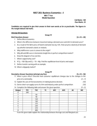23
MGT 203: Business Economics – I
BBS 1st
Year
Model Question
Full Marks: 100
Pass Marks: 35
Candidates are required to give their answer in their own words as far as practicable. The figures in
the margin indicate full marks.
Attempt All Questions
Group 'A'
Brief Questions Answer [2 x 10 = 20]
1. Define Micro Economics.
2. What is the difference between movement along a demand curve and shirt in demand curve?
3. As a result of 5% fall in price of food its demand rises by 12%. Find out price elasticity of demand
say whether demand is elastic or inelastic.
4. Why indifference curve is convex to the origin?
5. Why AR and MR curve is horizontal straight line in perfect competition market?
6. Draw the diagram of iso-cost line.
7. What is opportunity cost?
8. If Qd = 100-20p and Qs = 10 + 40p. Find the equilibrium level of price and output.
9. Define transfer earning with an example.
10. What is oligopoly market?
Group 'B'
Descriptive Answer Questions (attempt any five) [5 x 10 = 50]
11. What is price effect? Describe how consumer equilibrium changes due to the changes in the
price of a commodity. (3 + 7)
12. Explain the uses of microeconomics in making business decision. (10)
13. Derive short-run supply curve of a firm and industry under perfect competition. (10)
14. Complete the following table and answer the given question. (5 + 5)
Output TFC TVC TC AFC AVC AC MC
0 200
1 50
2 90
3 120
4 140
5 175
6 230
7 310
8 400
From the given table explain the relationship between Average cost and Marginal cost.
 