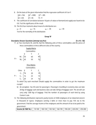 26
8. On the basis of the given information find the regression coefficient of X on Y.
∑XY = 750 ∑X2
= 2085 ∑Y2
= 285
∑X = 135 ∑Y = 45 N = 9
9. The coefficient of correlation between 10 pairs of values of demand and supply was found to be
0.8. Test the significance of the result.
10. The first four moments about mean of a distribution are
µ1 = 0 µ2 = 16 µ3 = - 30 µ4 = 40
Test for the normality of the distribution.
Group 'B'
Descriptive Answer Questions (attempt any five) [5 x 10 = 50]
11. a) Two merchants M1 and M2 had the following units of three commodities and the prices of
these commodities in three different cities of the country.
Supply Matrix
Commodities
X Y Z
M1 50 60 90
M2 40 50 70
Price Matrix
Commodities
Cities X Y Z
C1 18 20 16
C2 16 22 14
C3 20 24 16
To which city each merchant should supply the commodities in order to get the maximum
receipt?
b) An aeroplane has 40 seats for passengers. Passengers travelling in economy class can take
20 Kgs of baggage each and business class can take 60 Kgs of baggage each. The aircraft can
carry only 1200 Kgs of baggage. Find the number of passengers of each kind by using
Cramer's rule.
12. The following distribution represents yearly income of 2500 employees of an industrial concern
in thousand of rupees. Employees earning 2 lakhs or more have to pay 15% tax to the
government. Find the average income of the employees and the amount of tax to be paid to the
government.
Income (In '000' Rs.) 70-100 100-130 130-160 160-190 190-220 220-250 250-280
A =
P =
 