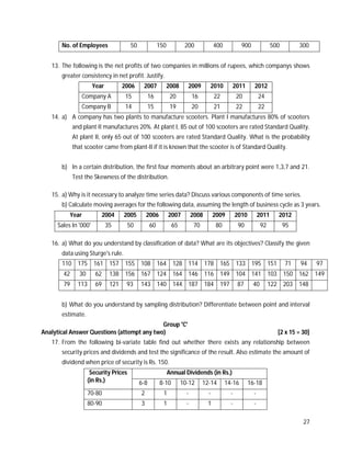 27
No. of Employees 50 150 200 400 900 500 300
13. The following is the net profits of two companies in millions of rupees, which companys shows
greater consistency in net profit. Justify.
Year 2006 2007 2008 2009 2010 2011 2012
Company A 15 16 20 16 22 20 24
Company B 14 15 19 20 21 22 22
14. a) A company has two plants to manufacture scooters. Plant I manufactures 80% of scooters
and plant II manufactures 20%. At plant I, 85 out of 100 scooters are rated Standard Quality.
At plant II, only 65 out of 100 scooters are rated Standard Quality. What is the probability
that scooter came from plant-II if it is known that the scooter is of Standard Quality.
b) In a certain distribution, the first four moments about an arbitrary point were 1,3,7 and 21.
Test the Skewness of the distribution.
15. a) Why is it necessary to analyze time series data? Discuss various components of time series.
b) Calculate moving averages for the following data, assuming the length of business cycle as 3 years.
Year 2004 2005 2006 2007 2008 2009 2010 2011 2012
Sales In '000' 35 50 60 65 70 80 90 92 95
16. a) What do you understand by classification of data? What are its objectives? Classify the given
data using Sturge's rule.
110 175 161 157 155 108 164 128 114 178 165 133 195 151 71 94 97
42 30 62 138 156 167 124 164 146 116 149 104 141 103 150 162 149
79 113 69 121 93 143 140 144 187 184 197 87 40 122 203 148
b) What do you understand by sampling distribution? Differentiate between point and interval
estimate.
Group 'C'
Analytical Answer Questions (attempt any two) [2 x 15 = 30]
17. From the following bi-variate table find out whether there exists any relationship between
security prices and dividends and test the significance of the result. Also estimate the amount of
dividend when price of security is Rs. 150.
Security Prices
(in Rs.)
Annual Dividends (in Rs.)
6-8 8-10 10-12 12-14 14-16 16-18
70-80 2 1 - - - -
80-90 3 1 - 1 - -
 