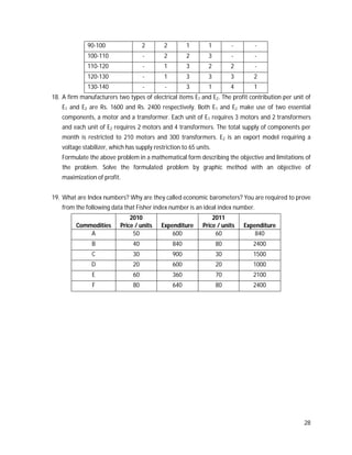 28
90-100 2 2 1 1 - -
100-110 - 2 2 3 - -
110-120 - 1 3 2 2 -
120-130 - 1 3 3 3 2
130-140 - - 3 1 4 1
18. A firm manufacturers two types of electrical items E1 and E2. The profit contribution per unit of
E1 and E2 are Rs. 1600 and Rs. 2400 respectively. Both E1 and E2 make use of two essential
components, a motor and a transformer. Each unit of E1 requires 3 motors and 2 transformers
and each unit of E2 requires 2 motors and 4 transformers. The total supply of components per
month is restricted to 210 motors and 300 transformers. E2 is an export model requiring a
voltage stabilizer, which has supply restriction to 65 units.
Formulate the above problem in a mathematical form describing the objective and limitations of
the problem. Solve the formulated problem by graphic method with an objective of
maximization of profit.
19. What are Index numbers? Why are they called economic barometers? You are required to prove
from the following data that Fisher index number is an ideal index number.
Commodities
2010
Price / units Expenditure
2011
Price / units Expenditure
A 50 600 60 840
B 40 840 80 2400
C 30 900 30 1500
D 20 600 20 1000
E 60 360 70 2100
F 80 640 80 2400
 