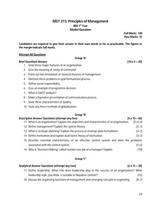 29
MGT 213: Principles of Management
BBS 1st
Year
Model Question
Full Marks: 100
Pass Marks: 35
Candidates are required to give their answer in their own words as far as practicable. The figures in
the margin indicate full marks.
Attempt All Questions
Group 'A'
Brief Questions Answer [10 x 2 = 20]
1. State three major features of an organization.
2. Give the meaning of 'Unity of Command'.
3. Point out two limitations of classical theories of management.
4. Mention three problems in goal formulation process.
5. Define social responsibility.
6. Give an example of programme decision.
7. What is SWOT analysis?
8. Make a figurative presentation of communication process.
9. State three characteristics of quality.
10. State any three methods of globalization.
Group 'B'
Descriptive Answer Questions (attempt any five) [5 x 10 = 50]
11. What is an organization? Explain the objectives and characteristics of an organization. (2+4+4)
12. Define management? Explain the system theory. (3+7)
13. What is strategic planning? Explain the process of strategic plan formulation. (3+7)
14. Define motivation and explain dual factor theory of motivation. (3+7)
15. Describe essential characteristics of an effective control system and state the problems
associated with the control system. (5+5)
16. Why is "Decision Making" called number one job of a manager? Explain. (10)
Group 'C'
Analytical Answer Questions (attempt any two) [2 x 15 = 30]
17. Define leadership. What role does leadership play in the success of an organization? What
leadership style, you think, is suitable in Nepalese context? (15)
18. Discuss the organizing functions of management and emerging concepts in organizing. (8+7)
 