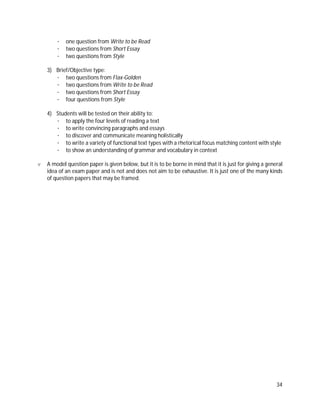 34
· one question from Write to be Read
· two questions from Short Essay
· two questions from Style
3) Brief/Objective type:
· two questions from Flax-Golden
· two questions from Write to be Read
· two questions from Short Essay
· four questions from Style
4) Students will be tested on their ability to:
· to apply the four levels of reading a text
· to write convincing paragraphs and essays
· to discover and communicate meaning holistically
· to write a variety of functional text types with a rhetorical focus matching content with style
· to show an understanding of grammar and vocabulary in context
v A model question paper is given below, but it is to be borne in mind that it is just for giving a general
idea of an exam paper and is not and does not aim to be exhaustive. It is just one of the many kinds
of question papers that may be framed.
 