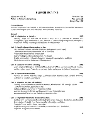 4
BUSINESS STATISTICS
Course No: MGT 202 Full Marks: 100
Nature of the Course: Compulsory Pass Marks: 35
Lecture hour: 150
Course objective
The basic objective of this course is to acquaint the students with necessary mathematical tools and
statistical techniques to be used in business decision making processes.
Content
Unit 1: Introduction to Statistics LH 5
Meaning, scope and limitation of statistics, Importance of statistics in Business and
Management, Types and sources of data, Methods of collection of primary and secondary data,
Precautions in using secondary data, Problems of data collection
Unit 2: Classification and Presentation of Data LH 5
Data classification (need, meaning, objectives and types of classification)
Construction of frequency distribution and its principles
Presentation of data:Tabular presentation
Diagrammatic presentation: Bar diagram, Pie diagram
Graphic presentation: Histogram, frequency polygon, Frequency Curve and Ogive
(Illustrations related to Business and Management)
Unit 3: Measures of Central Tendency LH 15
Mean: Simple and Weighted (Arithmatic Mean, Geometric Mean and harmonic Mean), median,
partition values, mode, Properties of averages, choice and general limitation of an average
Unit 4: Measures of Dispersion LH 15
Absolute and relative measures, Range, Quartile deviation, mean deviation, standard deviation,
coefficient of variation, Lorenz curve
Unit 5: Skewness, Kurtosis and Moments LH 15
Meaning, objective and measurement of Skewness, Karl Pearson’s and Bowley’s Method
Five Number Summary, Box-Whisker Plot
Kurtosis and its measurement by Percentile method
Meaning of moments, Central and Raw moments and their relationship
Measurement of Skewness and Kurtosis by moment method
Unit 6: Simple Correlation and Regression Analysis LH 15
Karl Pearson’s correlation coefficient including bi-variate frequency distribution, coefficient of
determination, Probable Error, Spearman’s Rank Correlation coefficient
Concept of Linear and Non-linear regression
Simple linear regression equations including bi-variate frequency distribution,
Properties of regression coefficients.
 
