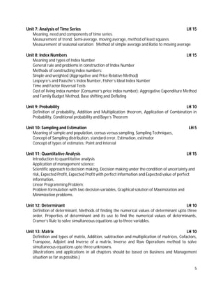 5
Unit 7: Analysis of Time Series LH 15
Meaning, need and components of time series.
Measurement of trend: Semi-average, moving average, method of least squares
Measurement of seasonal variation: Method of simple average and Ratio to moving average
Unit 8: Index Numbers LH 15
Meaning and types of Index Number
General rule and problems in construction of Index Number
Methods of constructing index numbers:
Simple and weighted (Aggregative and Price Relative Method)
Laspeyre’s and Paasche’s Index Number, Fisher’s Ideal Index Number
Time and Factor Reversal Tests
Cost of living index number (Consumer’s price index number): Aggregative Expenditure Method
and Family Budget Method, Base shifting and Deflating
Unit 9: Probability LH 10
Definition of probability, Addition and Multiplication theorem, Application of Combination in
Probability, Conditional probability and Baye’s Theorem
Unit 10: Sampling and Estimation LH 5
Meaning of sample and population, census versus sampling, Sampling Techniques,
Concept of Sampling distribution, standard error, Estimation, estimator
Concept of types of estimates: Point and Interval
Unit 11: Quantitative Analysis LH 15
Introduction to quantitative analysis
Application of management science:
Scientific approach to decision making, Decision making under the condition of uncertainty and
risk, Expected Profit, Expected Profit with perfect information and Expected value of perfect
information,
Linear Programming Problem:
Problem formulation with two decision variables, Graphical solution of Maximization and
Minimization problems.
Unit 12: Determinant LH 10
Definition of determinant, Methods of finding the numerical values of determinant upto three
order, Properties of determinant and its use to find the numerical values of determinants,
Cramer’s Rule to solve simultaneous equations up to three variables.
Unit 13: Matrix LH 10
Definition and types of matrix, Addition, subtraction and multiplication of matrices, Cofactors,
Transpose, Adjoint and Inverse of a matrix, Inverse and Row Operations method to solve
simultaneous equations upto three unknowns.
(Illustrations and applications in all chapters should be based on Business and Management
situation as far as possible.)
 