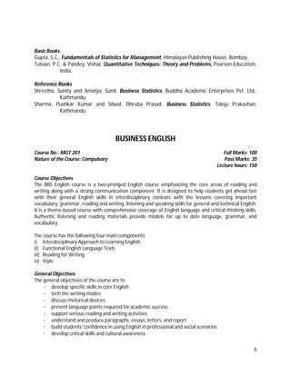 6
Basic Books
Gupta, S.C., Fundamentals of Statistics for Management, Himalayan Publishing House, Bombay.
Tulsian, P.C. & Pandey, Vishal, Quantitative Techniques: Theory and Problems, Pearson Education,
India.
Reference Books
Shrestha, Sunity and Amatya, Sunil, Business Statistics, Buddha Academic Enterprises Pvt. Ltd.,
Kathmandu
Sharma, Pushkar Kumar and Silwal, Dhruba Prasad, Business Statistics, Taleju Prakashan,
Kathmandu
BUSINESS ENGLISH
Course No.: MGT 201 Full Marks: 100
Nature of the Course: Compulsory Pass Marks: 35
Lecture hours: 150
Course Objectives
The BBS English course is a two-pronged English course emphasizing the core areas of reading and
writing along with a strong communication component. It is designed to help students get ahead fast
with their general English skills in interdisciplinary contexts with the lessons covering important
vocabulary, grammar, reading and writing, listening and speaking skills for general and technical English.
It is a theme-based course with comprehensive coverage of English language and critical thinking skills.
Authentic listening and reading materials provide models for up to date language, grammar, and
vocabulary.
The course has the following four main components:
i) Interdisciplinary Approach to Learning English
ii) Functional English Language Texts
iii) Reading for Writing
iv) Style
General Objectives
The general objectives of the course are to
· develop specific skills in core English
· tech the writing modes
· discuss rhetorical devices
· present language points required for academic success
· support serious reading and writing activities
· understand and produce paragraphs, essays, letters, and report
· build students' confidence in using English in professional and social scenarios
· develop critical skills and cultural awareness
 