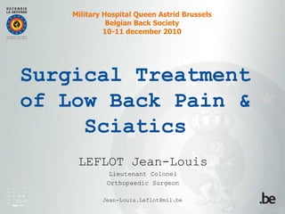 Military Hospital Queen Astrid Brussels
              Belgian Back Society
             10-11 december 2010




Surgical Treatment
of Low Back Pain &
     Sciatics
     LEFLOT Jean-Louis
              Lieutenant Colonel
             Orthopaedic Surgeon

            Jean-Louis.Leflot@mil.be
 