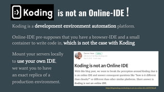 Koding is a development environment automation platform.
Online-IDE pre-supposes that you have a browser-IDE and a small
container to write code in, which is not the case with Koding.
Mount your servers locally
to use your own IDE,
we want you to have
an exact replica of a
production environment.
is not an Online-IDE
!
https://blog.koding.com/koding-is-not-an-online-ide-e2693f740ce8
 