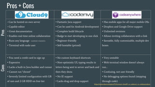 • Can be hosted on own server
• Capable editor
• Great documentation
• Enables real-time online collaboration
• Runs any language - custom runners
• Terminal with sudo user
• Fantastic Java support
• Can be used for Android development
• Complete build lifecycle
• Badge to start developing in one click
• Beginner-friendly
• Self-hostable (priced)
• Has mobile apps for all major mobile OSs
• Dropbox and Google Drive support
• Unlimited revisions
• Allows inviting collaborators with a link
• Saveable, fully customizable, multiple dev
boxes
• You need a credit card to sign up
• Expensive
• Lacks a built-in Java builder and runner
• Cannot run "chroot"
• Severely limited configuration with GB
of ram and 2 GB HDD on free tier
• No custom keyboard shortcuts
• Non-optimistic UI, typing results in
letters being sent to server and back
and then they show.
• No IE support
• Lacks drag and drop support
• Very unstable
• Web terminal window doesn't always
run…
• Confusing, not user friendly
• No debugging options found (stepping
through code)
Pros + Cons
ProsCons
https://www.slant.co/topics/713/versus/~cloud9_vs_codenvy_vs_codeanywhere
 