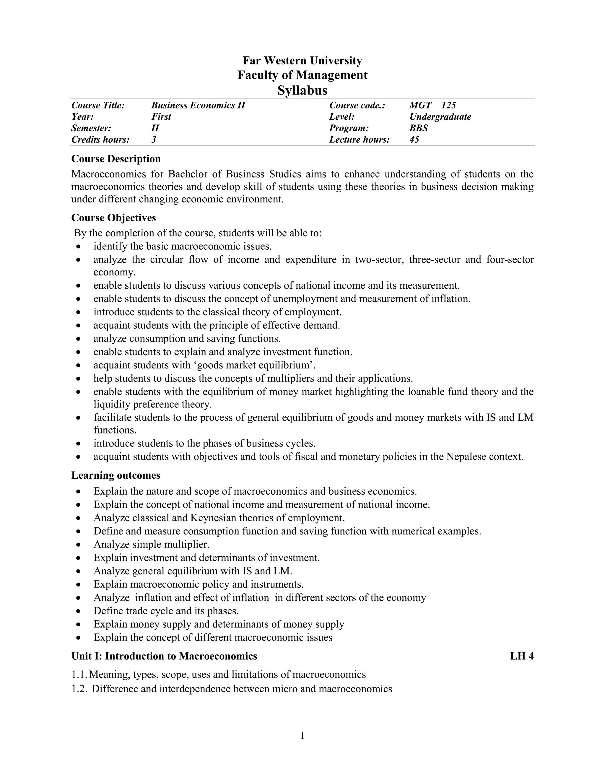 1
Far Western University
Faculty of Management
Syllabus
Course Title: Business Economics II Course code.: MGT 125
Year: First Level: Undergraduate
Semester: II Program: BBS
Credits hours: 3 Lecture hours: 45
Course Description
Macroeconomics for Bachelor of Business Studies aims to enhance understanding of students on the
macroeconomics theories and develop skill of students using these theories in business decision making
under different changing economic environment.
Course Objectives
By the completion of the course, students will be able to:
 identify the basic macroeconomic issues.
 analyze the circular flow of income and expenditure in two-sector, three-sector and four-sector
economy.
 enable students to discuss various concepts of national income and its measurement.
 enable students to discuss the concept of unemployment and measurement of inflation.
 introduce students to the classical theory of employment.
 acquaint students with the principle of effective demand.
 analyze consumption and saving functions.
 enable students to explain and analyze investment function.
 acquaint students with ‘goods market equilibrium’.
 help students to discuss the concepts of multipliers and their applications.
 enable students with the equilibrium of money market highlighting the loanable fund theory and the
liquidity preference theory.
 facilitate students to the process of general equilibrium of goods and money markets with IS and LM
functions.
 introduce students to the phases of business cycles.
 acquaint students with objectives and tools of fiscal and monetary policies in the Nepalese context.
Learning outcomes
 Explain the nature and scope of macroeconomics and business economics.
 Explain the concept of national income and measurement of national income.
 Analyze classical and Keynesian theories of employment.
 Define and measure consumption function and saving function with numerical examples.
 Analyze simple multiplier.
 Explain investment and determinants of investment.
 Analyze general equilibrium with IS and LM.
 Explain macroeconomic policy and instruments.
 Analyze inflation and effect of inflation in different sectors of the economy
 Define trade cycle and its phases.
 Explain money supply and determinants of money supply
 Explain the concept of different macroeconomic issues
Unit I: Introduction to Macroeconomics LH 4
1.1.Meaning, types, scope, uses and limitations of macroeconomics
1.2. Difference and interdependence between micro and macroeconomics
 