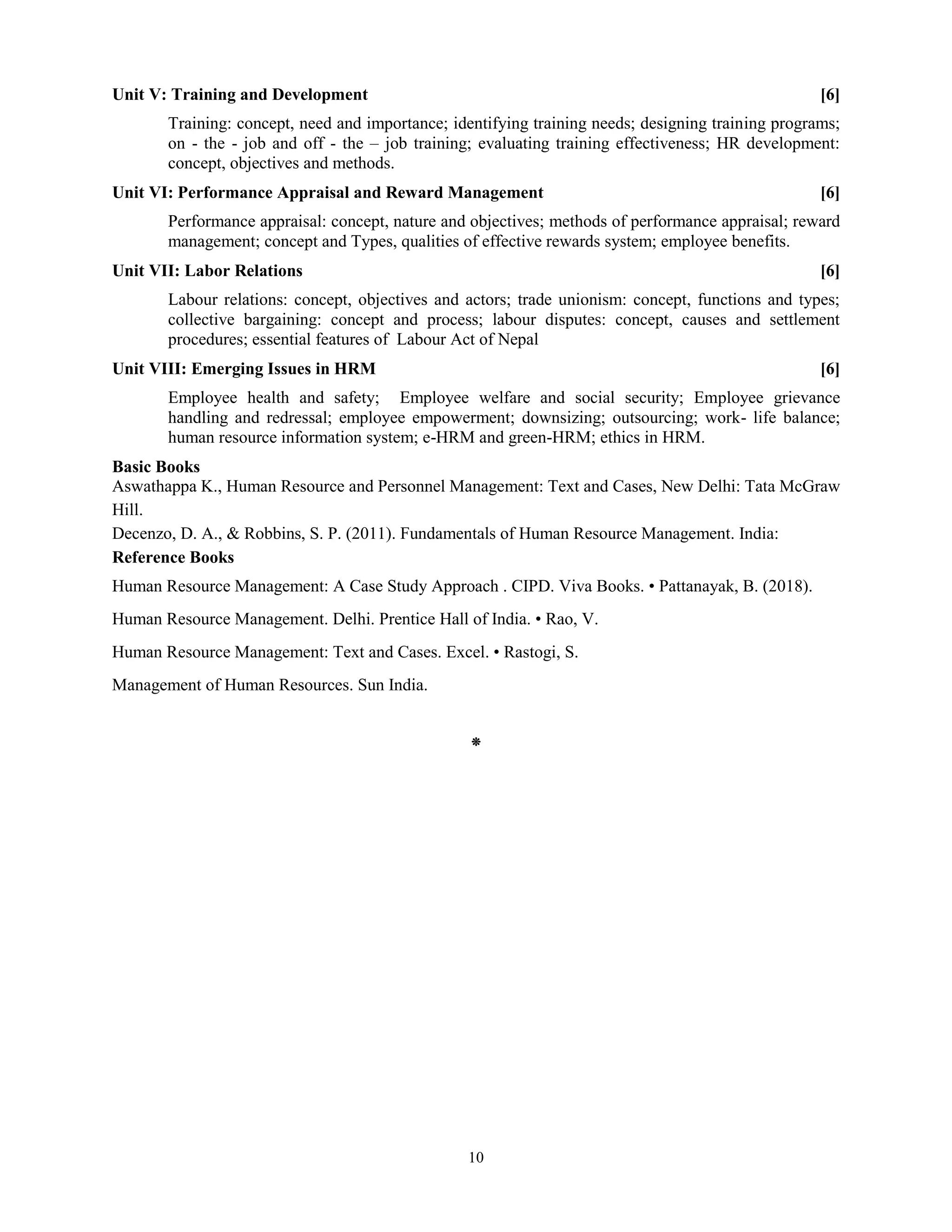10
Unit V: Training and Development [6]
Training: concept, need and importance; identifying training needs; designing training programs;
on - the - job and off - the – job training; evaluating training effectiveness; HR development:
concept, objectives and methods.
Unit VI: Performance Appraisal and Reward Management [6]
Performance appraisal: concept, nature and objectives; methods of performance appraisal; reward
management; concept and Types, qualities of effective rewards system; employee benefits.
Unit VII: Labor Relations [6]
Labour relations: concept, objectives and actors; trade unionism: concept, functions and types;
collective bargaining: concept and process; labour disputes: concept, causes and settlement
procedures; essential features of Labour Act of Nepal
Unit VIII: Emerging Issues in HRM [6]
Employee health and safety; Employee welfare and social security; Employee grievance
handling and redressal; employee empowerment; downsizing; outsourcing; work- life balance;
human resource information system; e-HRM and green-HRM; ethics in HRM.
Basic Books
Aswathappa K., Human Resource and Personnel Management: Text and Cases, New Delhi: Tata McGraw
Hill.
Decenzo, D. A., & Robbins, S. P. (2011). Fundamentals of Human Resource Management. India:
Reference Books
Human Resource Management: A Case Study Approach . CIPD. Viva Books. • Pattanayak, B. (2018).
Human Resource Management. Delhi. Prentice Hall of India. • Rao, V.
Human Resource Management: Text and Cases. Excel. • Rastogi, S.
Management of Human Resources. Sun India.
⁕
 