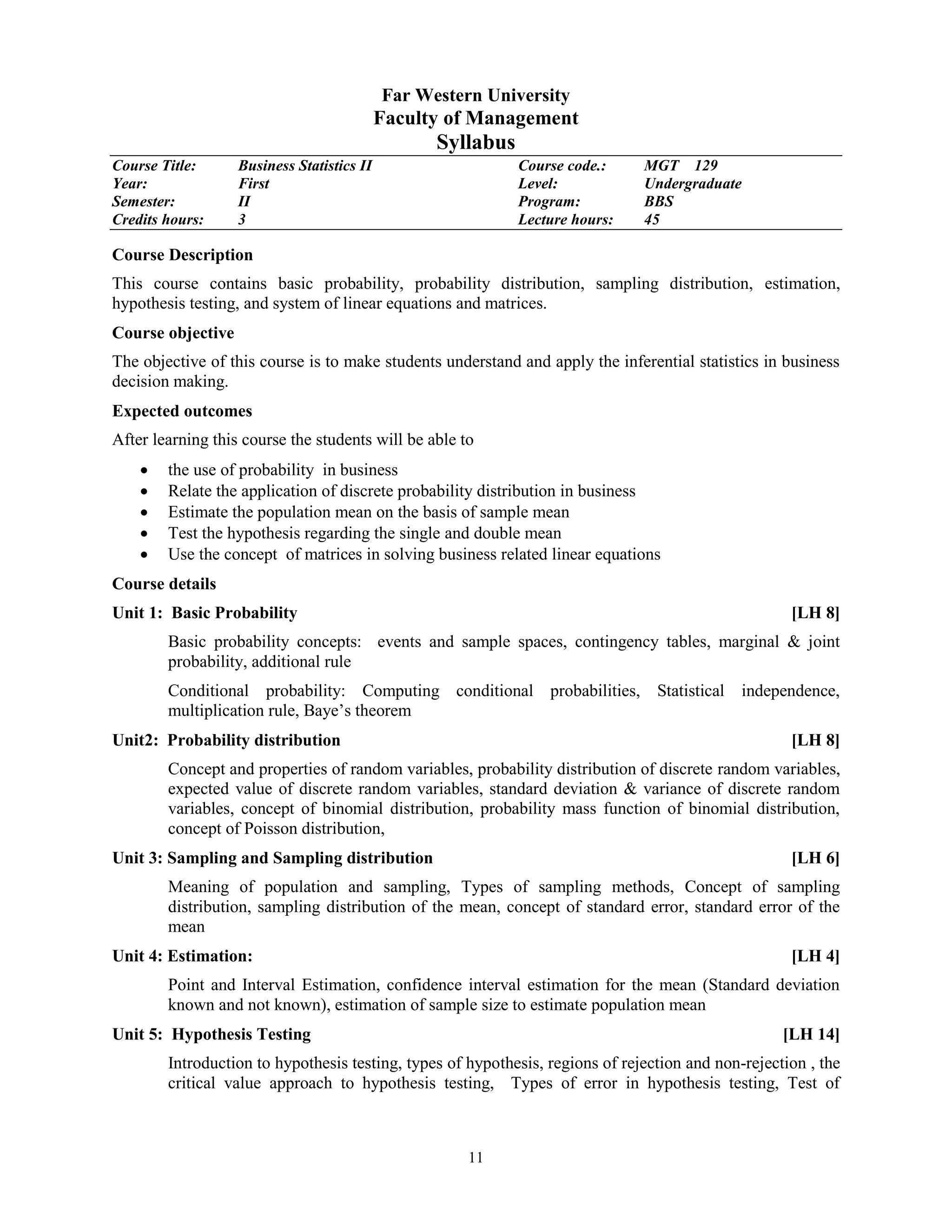 11
Far Western University
Faculty of Management
Syllabus
Course Title: Business Statistics II Course code.: MGT 129
Year: First Level: Undergraduate
Semester: II Program: BBS
Credits hours: 3 Lecture hours: 45
Course Description
This course contains basic probability, probability distribution, sampling distribution, estimation,
hypothesis testing, and system of linear equations and matrices.
Course objective
The objective of this course is to make students understand and apply the inferential statistics in business
decision making.
Expected outcomes
After learning this course the students will be able to
 the use of probability in business
 Relate the application of discrete probability distribution in business
 Estimate the population mean on the basis of sample mean
 Test the hypothesis regarding the single and double mean
 Use the concept of matrices in solving business related linear equations
Course details
Unit 1: Basic Probability [LH 8]
Basic probability concepts: events and sample spaces, contingency tables, marginal & joint
probability, additional rule
Conditional probability: Computing conditional probabilities, Statistical independence,
multiplication rule, Baye’s theorem
Unit2: Probability distribution [LH 8]
Concept and properties of random variables, probability distribution of discrete random variables,
expected value of discrete random variables, standard deviation & variance of discrete random
variables, concept of binomial distribution, probability mass function of binomial distribution,
concept of Poisson distribution,
Unit 3: Sampling and Sampling distribution [LH 6]
Meaning of population and sampling, Types of sampling methods, Concept of sampling
distribution, sampling distribution of the mean, concept of standard error, standard error of the
mean
Unit 4: Estimation: [LH 4]
Point and Interval Estimation, confidence interval estimation for the mean (Standard deviation
known and not known), estimation of sample size to estimate population mean
Unit 5: Hypothesis Testing [LH 14]
Introduction to hypothesis testing, types of hypothesis, regions of rejection and non-rejection , the
critical value approach to hypothesis testing, Types of error in hypothesis testing, Test of
 