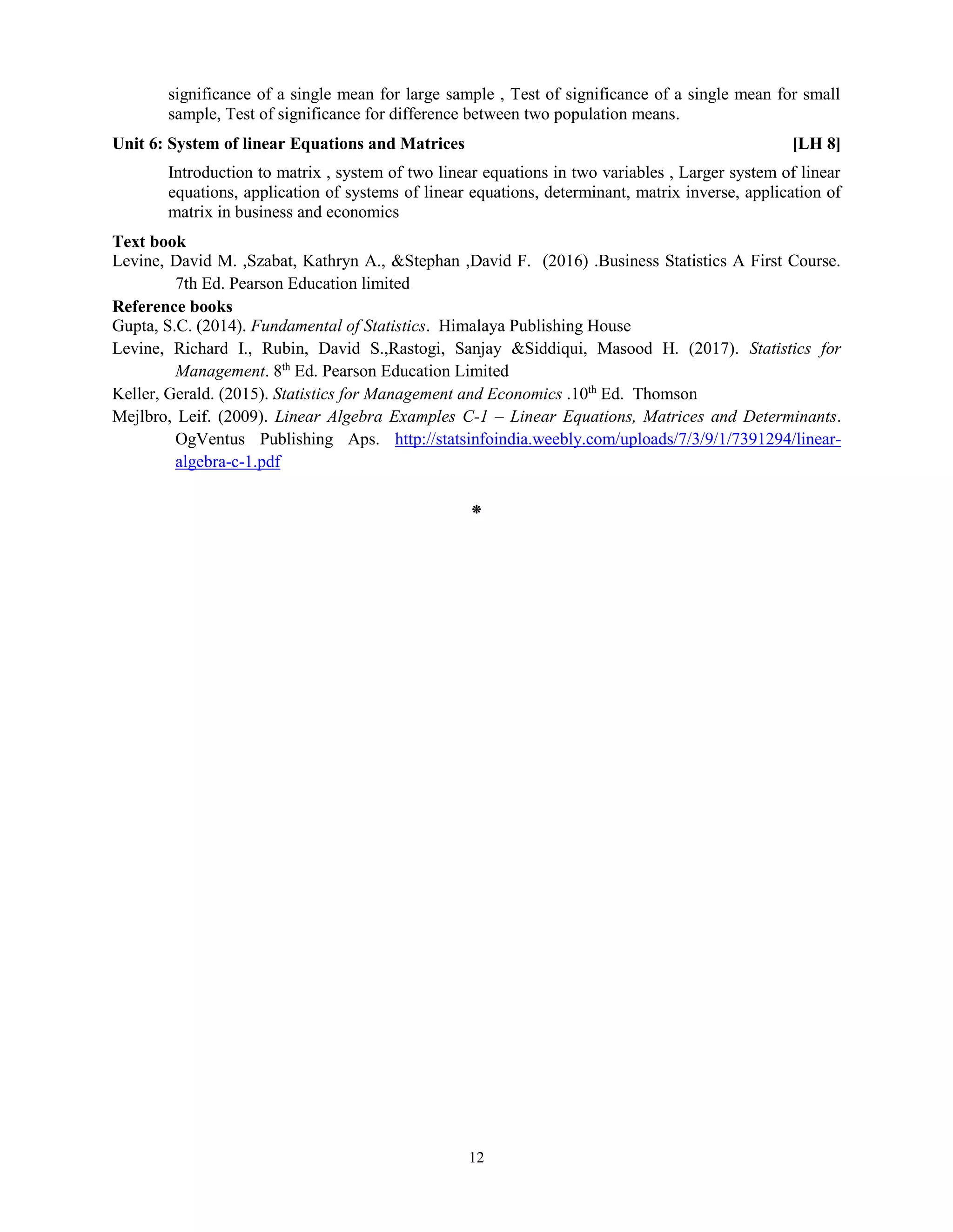 12
significance of a single mean for large sample , Test of significance of a single mean for small
sample, Test of significance for difference between two population means.
Unit 6: System of linear Equations and Matrices [LH 8]
Introduction to matrix , system of two linear equations in two variables , Larger system of linear
equations, application of systems of linear equations, determinant, matrix inverse, application of
matrix in business and economics
Text book
Levine, David M. ,Szabat, Kathryn A., &Stephan ,David F. (2016) .Business Statistics A First Course.
7th Ed. Pearson Education limited
Reference books
Gupta, S.C. (2014). Fundamental of Statistics. Himalaya Publishing House
Levine, Richard I., Rubin, David S.,Rastogi, Sanjay &Siddiqui, Masood H. (2017). Statistics for
Management. 8th
Ed. Pearson Education Limited
Keller, Gerald. (2015). Statistics for Management and Economics .10th
Ed. Thomson
Mejlbro, Leif. (2009). Linear Algebra Examples C-1 – Linear Equations, Matrices and Determinants.
OgVentus Publishing Aps. http://statsinfoindia.weebly.com/uploads/7/3/9/1/7391294/linear-
algebra-c-1.pdf
⁕
 