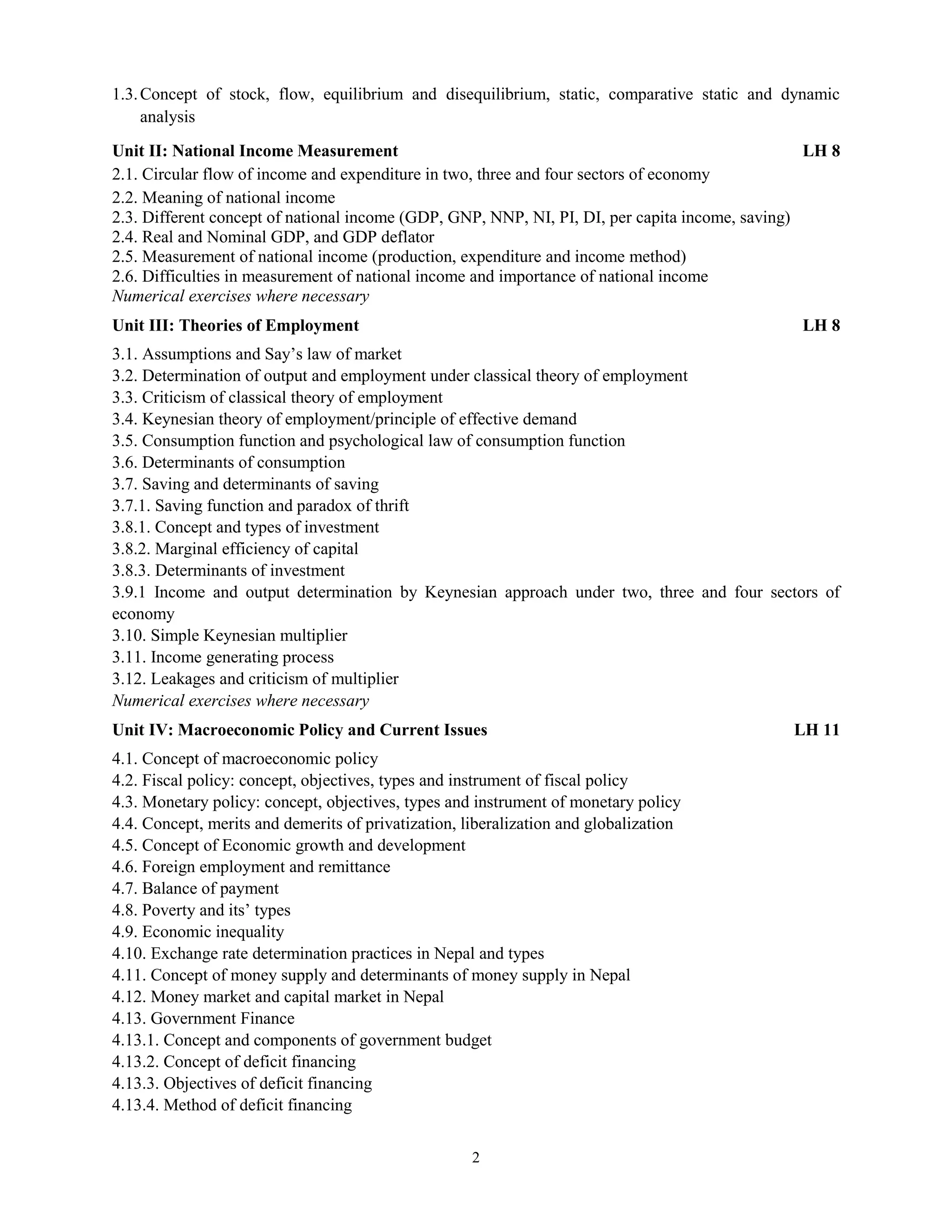 2
1.3.Concept of stock, flow, equilibrium and disequilibrium, static, comparative static and dynamic
analysis
Unit II: National Income Measurement LH 8
2.1. Circular flow of income and expenditure in two, three and four sectors of economy
2.2. Meaning of national income
2.3. Different concept of national income (GDP, GNP, NNP, NI, PI, DI, per capita income, saving)
2.4. Real and Nominal GDP, and GDP deflator
2.5. Measurement of national income (production, expenditure and income method)
2.6. Difficulties in measurement of national income and importance of national income
Numerical exercises where necessary
Unit III: Theories of Employment LH 8
3.1. Assumptions and Say’s law of market
3.2. Determination of output and employment under classical theory of employment
3.3. Criticism of classical theory of employment
3.4. Keynesian theory of employment/principle of effective demand
3.5. Consumption function and psychological law of consumption function
3.6. Determinants of consumption
3.7. Saving and determinants of saving
3.7.1. Saving function and paradox of thrift
3.8.1. Concept and types of investment
3.8.2. Marginal efficiency of capital
3.8.3. Determinants of investment
3.9.1 Income and output determination by Keynesian approach under two, three and four sectors of
economy
3.10. Simple Keynesian multiplier
3.11. Income generating process
3.12. Leakages and criticism of multiplier
Numerical exercises where necessary
Unit IV: Macroeconomic Policy and Current Issues LH 11
4.1. Concept of macroeconomic policy
4.2. Fiscal policy: concept, objectives, types and instrument of fiscal policy
4.3. Monetary policy: concept, objectives, types and instrument of monetary policy
4.4. Concept, merits and demerits of privatization, liberalization and globalization
4.5. Concept of Economic growth and development
4.6. Foreign employment and remittance
4.7. Balance of payment
4.8. Poverty and its’ types
4.9. Economic inequality
4.10. Exchange rate determination practices in Nepal and types
4.11. Concept of money supply and determinants of money supply in Nepal
4.12. Money market and capital market in Nepal
4.13. Government Finance
4.13.1. Concept and components of government budget
4.13.2. Concept of deficit financing
4.13.3. Objectives of deficit financing
4.13.4. Method of deficit financing
 