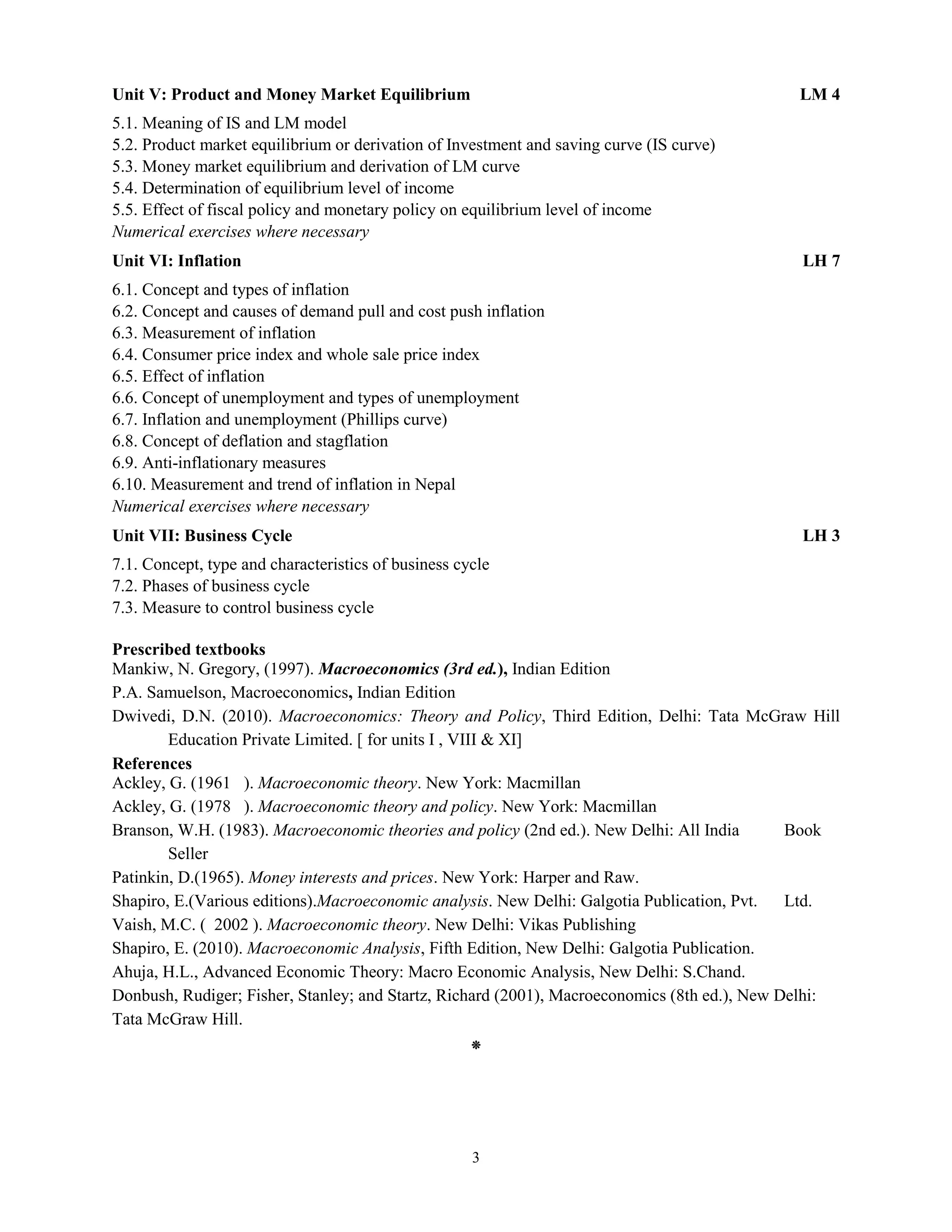 3
Unit V: Product and Money Market Equilibrium LM 4
5.1. Meaning of IS and LM model
5.2. Product market equilibrium or derivation of Investment and saving curve (IS curve)
5.3. Money market equilibrium and derivation of LM curve
5.4. Determination of equilibrium level of income
5.5. Effect of fiscal policy and monetary policy on equilibrium level of income
Numerical exercises where necessary
Unit VI: Inflation LH 7
6.1. Concept and types of inflation
6.2. Concept and causes of demand pull and cost push inflation
6.3. Measurement of inflation
6.4. Consumer price index and whole sale price index
6.5. Effect of inflation
6.6. Concept of unemployment and types of unemployment
6.7. Inflation and unemployment (Phillips curve)
6.8. Concept of deflation and stagflation
6.9. Anti-inflationary measures
6.10. Measurement and trend of inflation in Nepal
Numerical exercises where necessary
Unit VII: Business Cycle LH 3
7.1. Concept, type and characteristics of business cycle
7.2. Phases of business cycle
7.3. Measure to control business cycle
Prescribed textbooks
Mankiw, N. Gregory, (1997). Macroeconomics (3rd ed.), Indian Edition
P.A. Samuelson, Macroeconomics, Indian Edition
Dwivedi, D.N. (2010). Macroeconomics: Theory and Policy, Third Edition, Delhi: Tata McGraw Hill
Education Private Limited. [ for units I , VIII & XI]
References
Ackley, G. (1961 ). Macroeconomic theory. New York: Macmillan
Ackley, G. (1978 ). Macroeconomic theory and policy. New York: Macmillan
Branson, W.H. (1983). Macroeconomic theories and policy (2nd ed.). New Delhi: All India Book
Seller
Patinkin, D.(1965). Money interests and prices. New York: Harper and Raw.
Shapiro, E.(Various editions).Macroeconomic analysis. New Delhi: Galgotia Publication, Pvt. Ltd.
Vaish, M.C. ( 2002 ). Macroeconomic theory. New Delhi: Vikas Publishing
Shapiro, E. (2010). Macroeconomic Analysis, Fifth Edition, New Delhi: Galgotia Publication.
Ahuja, H.L., Advanced Economic Theory: Macro Economic Analysis, New Delhi: S.Chand.
Donbush, Rudiger; Fisher, Stanley; and Startz, Richard (2001), Macroeconomics (8th ed.), New Delhi:
Tata McGraw Hill.
⁕
 