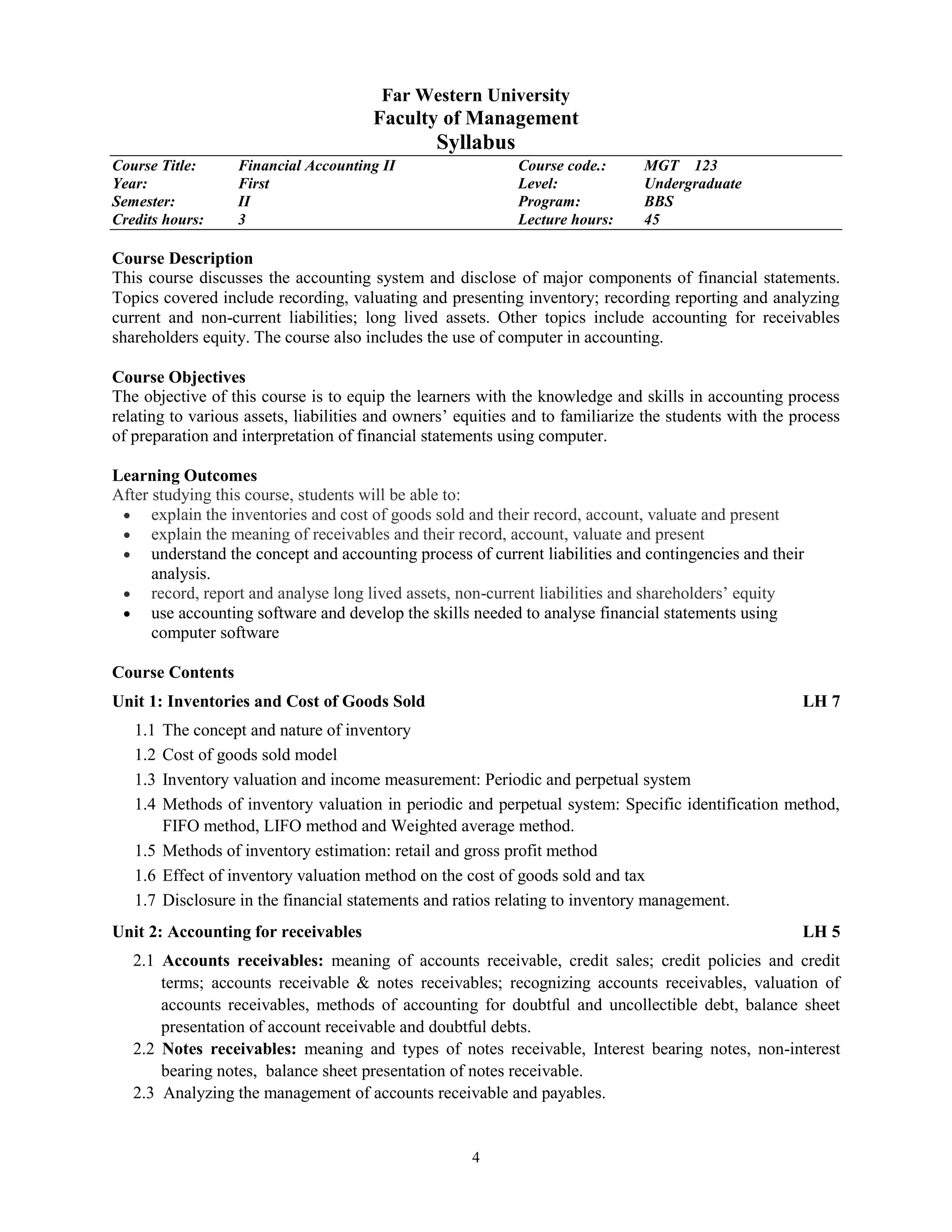 4
Far Western University
Faculty of Management
Syllabus
Course Title: Financial Accounting II Course code.: MGT 123
Year: First Level: Undergraduate
Semester: II Program: BBS
Credits hours: 3 Lecture hours: 45
Course Description
This course discusses the accounting system and disclose of major components of financial statements.
Topics covered include recording, valuating and presenting inventory; recording reporting and analyzing
current and non-current liabilities; long lived assets. Other topics include accounting for receivables
shareholders equity. The course also includes the use of computer in accounting.
Course Objectives
The objective of this course is to equip the learners with the knowledge and skills in accounting process
relating to various assets, liabilities and owners’ equities and to familiarize the students with the process
of preparation and interpretation of financial statements using computer.
Learning Outcomes
After studying this course, students will be able to:
 explain the inventories and cost of goods sold and their record, account, valuate and present
 explain the meaning of receivables and their record, account, valuate and present
 understand the concept and accounting process of current liabilities and contingencies and their
analysis.
 record, report and analyse long lived assets, non-current liabilities and shareholders’ equity
 use accounting software and develop the skills needed to analyse financial statements using
computer software
Course Contents
Unit 1: Inventories and Cost of Goods Sold LH 7
1.1 The concept and nature of inventory
1.2 Cost of goods sold model
1.3 Inventory valuation and income measurement: Periodic and perpetual system
1.4 Methods of inventory valuation in periodic and perpetual system: Specific identification method,
FIFO method, LIFO method and Weighted average method.
1.5 Methods of inventory estimation: retail and gross profit method
1.6 Effect of inventory valuation method on the cost of goods sold and tax
1.7 Disclosure in the financial statements and ratios relating to inventory management.
Unit 2: Accounting for receivables LH 5
2.1 Accounts receivables: meaning of accounts receivable, credit sales; credit policies and credit
terms; accounts receivable & notes receivables; recognizing accounts receivables, valuation of
accounts receivables, methods of accounting for doubtful and uncollectible debt, balance sheet
presentation of account receivable and doubtful debts.
2.2 Notes receivables: meaning and types of notes receivable, Interest bearing notes, non-interest
bearing notes, balance sheet presentation of notes receivable.
2.3 Analyzing the management of accounts receivable and payables.
 