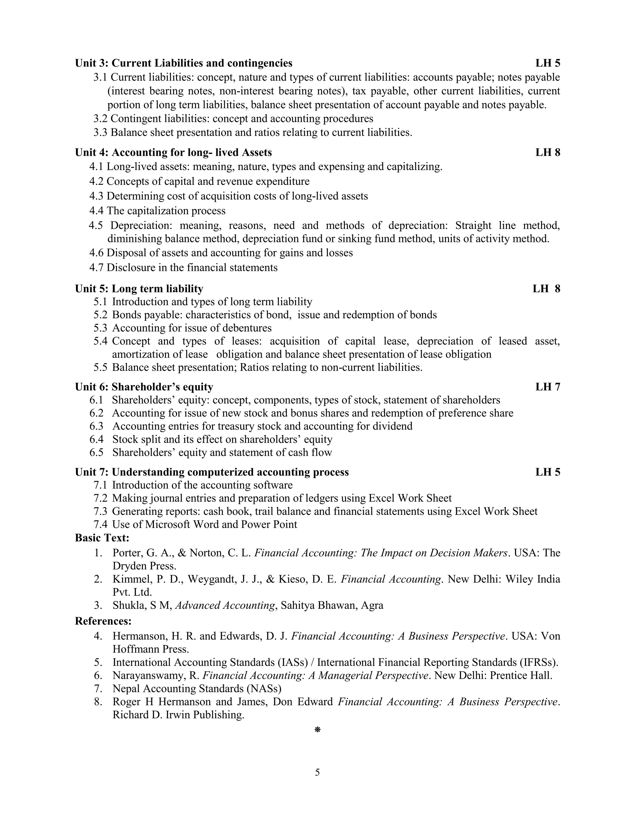 5
Unit 3: Current Liabilities and contingencies LH 5
3.1 Current liabilities: concept, nature and types of current liabilities: accounts payable; notes payable
(interest bearing notes, non-interest bearing notes), tax payable, other current liabilities, current
portion of long term liabilities, balance sheet presentation of account payable and notes payable.
3.2 Contingent liabilities: concept and accounting procedures
3.3 Balance sheet presentation and ratios relating to current liabilities.
Unit 4: Accounting for long- lived Assets LH 8
4.1 Long-lived assets: meaning, nature, types and expensing and capitalizing.
4.2 Concepts of capital and revenue expenditure
4.3 Determining cost of acquisition costs of long-lived assets
4.4 The capitalization process
4.5 Depreciation: meaning, reasons, need and methods of depreciation: Straight line method,
diminishing balance method, depreciation fund or sinking fund method, units of activity method.
4.6 Disposal of assets and accounting for gains and losses
4.7 Disclosure in the financial statements
Unit 5: Long term liability LH 8
5.1 Introduction and types of long term liability
5.2 Bonds payable: characteristics of bond, issue and redemption of bonds
5.3 Accounting for issue of debentures
5.4 Concept and types of leases: acquisition of capital lease, depreciation of leased asset,
amortization of lease obligation and balance sheet presentation of lease obligation
5.5 Balance sheet presentation; Ratios relating to non-current liabilities.
Unit 6: Shareholder’s equity LH 7
6.1 Shareholders’ equity: concept, components, types of stock, statement of shareholders
6.2 Accounting for issue of new stock and bonus shares and redemption of preference share
6.3 Accounting entries for treasury stock and accounting for dividend
6.4 Stock split and its effect on shareholders’ equity
6.5 Shareholders’ equity and statement of cash flow
Unit 7: Understanding computerized accounting process LH 5
7.1 Introduction of the accounting software
7.2 Making journal entries and preparation of ledgers using Excel Work Sheet
7.3 Generating reports: cash book, trail balance and financial statements using Excel Work Sheet
7.4 Use of Microsoft Word and Power Point
Basic Text:
1. Porter, G. A., & Norton, C. L. Financial Accounting: The Impact on Decision Makers. USA: The
Dryden Press.
2. Kimmel, P. D., Weygandt, J. J., & Kieso, D. E. Financial Accounting. New Delhi: Wiley India
Pvt. Ltd.
3. Shukla, S M, Advanced Accounting, Sahitya Bhawan, Agra
References:
4. Hermanson, H. R. and Edwards, D. J. Financial Accounting: A Business Perspective. USA: Von
Hoffmann Press.
5. International Accounting Standards (IASs) / International Financial Reporting Standards (IFRSs).
6. Narayanswamy, R. Financial Accounting: A Managerial Perspective. New Delhi: Prentice Hall.
7. Nepal Accounting Standards (NASs)
8. Roger H Hermanson and James, Don Edward Financial Accounting: A Business Perspective.
Richard D. Irwin Publishing.
⁕
 