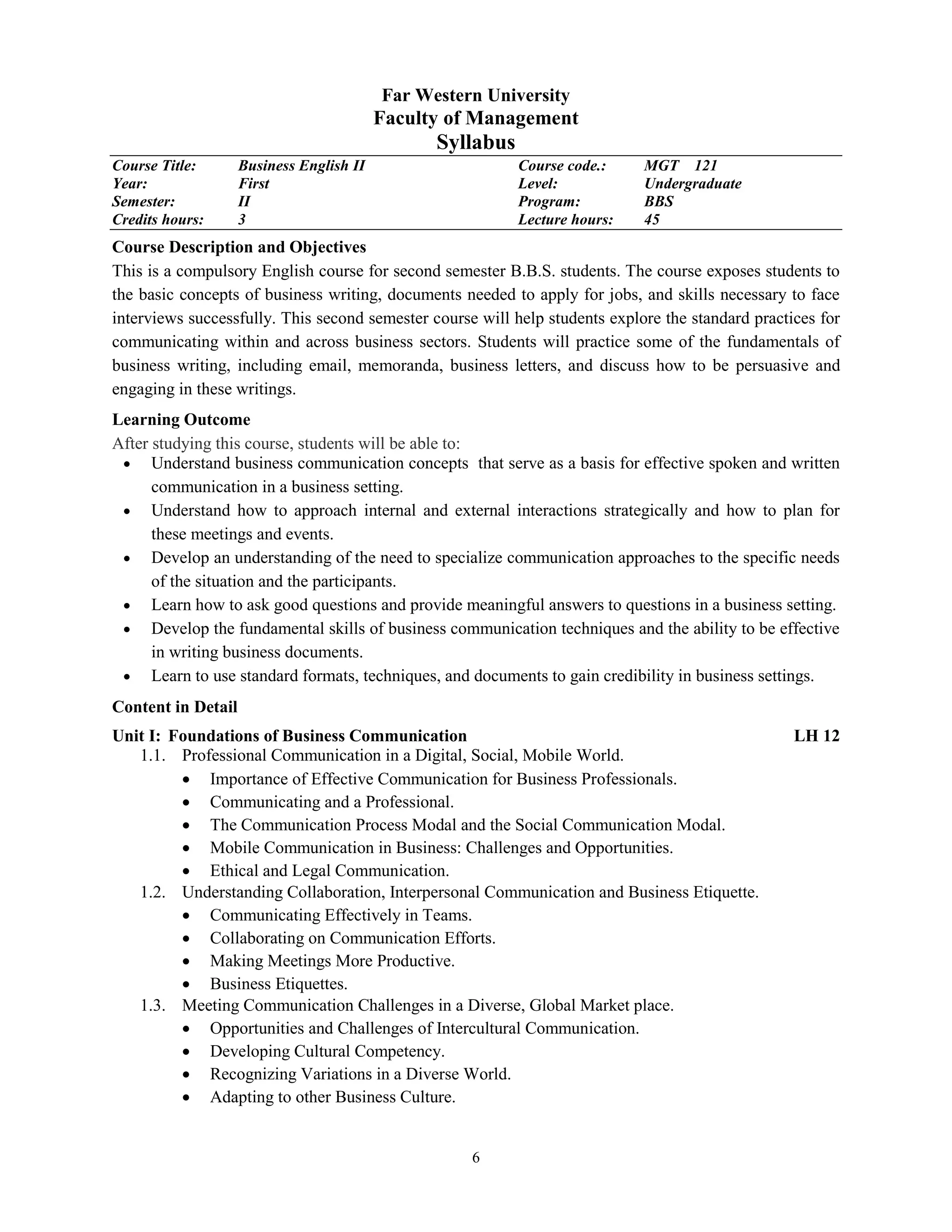 6
Far Western University
Faculty of Management
Syllabus
Course Title: Business English II Course code.: MGT 121
Year: First Level: Undergraduate
Semester: II Program: BBS
Credits hours: 3 Lecture hours: 45
Course Description and Objectives
This is a compulsory English course for second semester B.B.S. students. The course exposes students to
the basic concepts of business writing, documents needed to apply for jobs, and skills necessary to face
interviews successfully. This second semester course will help students explore the standard practices for
communicating within and across business sectors. Students will practice some of the fundamentals of
business writing, including email, memoranda, business letters, and discuss how to be persuasive and
engaging in these writings.
Learning Outcome
After studying this course, students will be able to:
 Understand business communication concepts that serve as a basis for effective spoken and written
communication in a business setting.
 Understand how to approach internal and external interactions strategically and how to plan for
these meetings and events.
 Develop an understanding of the need to specialize communication approaches to the specific needs
of the situation and the participants.
 Learn how to ask good questions and provide meaningful answers to questions in a business setting.
 Develop the fundamental skills of business communication techniques and the ability to be effective
in writing business documents.
 Learn to use standard formats, techniques, and documents to gain credibility in business settings.
Content in Detail
Unit I: Foundations of Business Communication LH 12
1.1. Professional Communication in a Digital, Social, Mobile World.
 Importance of Effective Communication for Business Professionals.
 Communicating and a Professional.
 The Communication Process Modal and the Social Communication Modal.
 Mobile Communication in Business: Challenges and Opportunities.
 Ethical and Legal Communication.
1.2. Understanding Collaboration, Interpersonal Communication and Business Etiquette.
 Communicating Effectively in Teams.
 Collaborating on Communication Efforts.
 Making Meetings More Productive.
 Business Etiquettes.
1.3. Meeting Communication Challenges in a Diverse, Global Market place.
 Opportunities and Challenges of Intercultural Communication.
 Developing Cultural Competency.
 Recognizing Variations in a Diverse World.
 Adapting to other Business Culture.
 