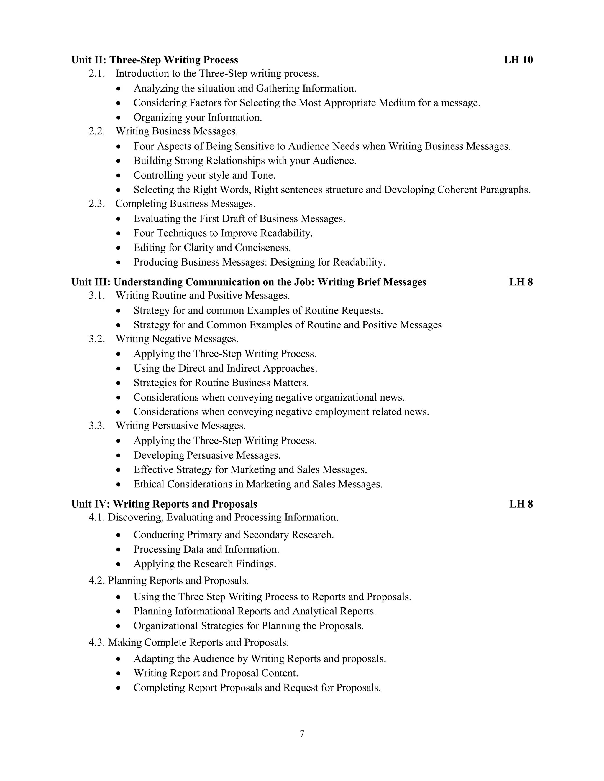 7
Unit II: Three-Step Writing Process LH 10
2.1. Introduction to the Three-Step writing process.
 Analyzing the situation and Gathering Information.
 Considering Factors for Selecting the Most Appropriate Medium for a message.
 Organizing your Information.
2.2. Writing Business Messages.
 Four Aspects of Being Sensitive to Audience Needs when Writing Business Messages.
 Building Strong Relationships with your Audience.
 Controlling your style and Tone.
 Selecting the Right Words, Right sentences structure and Developing Coherent Paragraphs.
2.3. Completing Business Messages.
 Evaluating the First Draft of Business Messages.
 Four Techniques to Improve Readability.
 Editing for Clarity and Conciseness.
 Producing Business Messages: Designing for Readability.
Unit III: Understanding Communication on the Job: Writing Brief Messages LH 8
3.1. Writing Routine and Positive Messages.
 Strategy for and common Examples of Routine Requests.
 Strategy for and Common Examples of Routine and Positive Messages
3.2. Writing Negative Messages.
 Applying the Three-Step Writing Process.
 Using the Direct and Indirect Approaches.
 Strategies for Routine Business Matters.
 Considerations when conveying negative organizational news.
 Considerations when conveying negative employment related news.
3.3. Writing Persuasive Messages.
 Applying the Three-Step Writing Process.
 Developing Persuasive Messages.
 Effective Strategy for Marketing and Sales Messages.
 Ethical Considerations in Marketing and Sales Messages.
Unit IV: Writing Reports and Proposals LH 8
4.1. Discovering, Evaluating and Processing Information.
 Conducting Primary and Secondary Research.
 Processing Data and Information.
 Applying the Research Findings.
4.2. Planning Reports and Proposals.
 Using the Three Step Writing Process to Reports and Proposals.
 Planning Informational Reports and Analytical Reports.
 Organizational Strategies for Planning the Proposals.
4.3. Making Complete Reports and Proposals.
 Adapting the Audience by Writing Reports and proposals.
 Writing Report and Proposal Content.
 Completing Report Proposals and Request for Proposals.
 