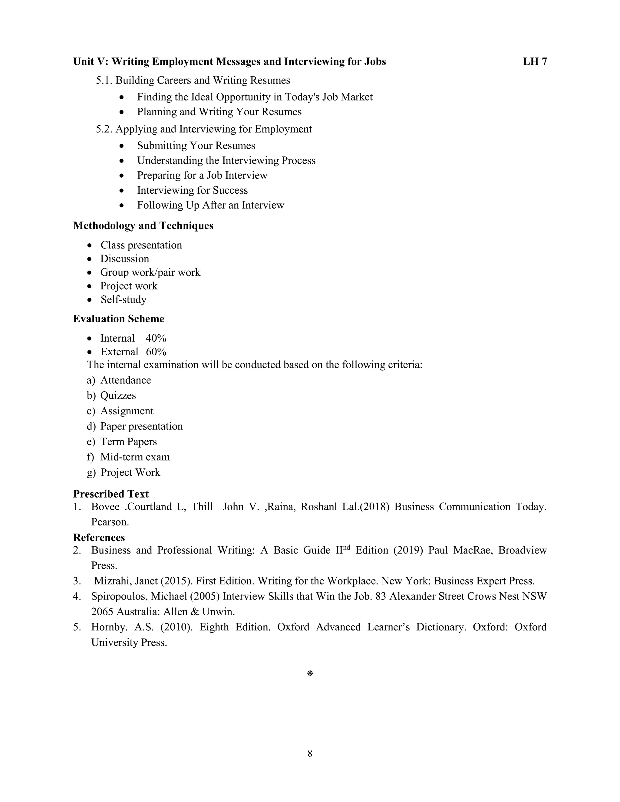 8
Unit V: Writing Employment Messages and Interviewing for Jobs LH 7
5.1. Building Careers and Writing Resumes
 Finding the Ideal Opportunity in Today's Job Market
 Planning and Writing Your Resumes
5.2. Applying and Interviewing for Employment
 Submitting Your Resumes
 Understanding the Interviewing Process
 Preparing for a Job Interview
 Interviewing for Success
 Following Up After an Interview
Methodology and Techniques
 Class presentation
 Discussion
 Group work/pair work
 Project work
 Self-study
Evaluation Scheme
 Internal 40%
 External 60%
The internal examination will be conducted based on the following criteria:
a) Attendance
b) Quizzes
c) Assignment
d) Paper presentation
e) Term Papers
f) Mid-term exam
g) Project Work
Prescribed Text
1. Bovee .Courtland L, Thill John V. ,Raina, Roshanl Lal.(2018) Business Communication Today.
Pearson.
References
2. Business and Professional Writing: A Basic Guide IInd
Edition (2019) Paul MacRae, Broadview
Press.
3. Mizrahi, Janet (2015). First Edition. Writing for the Workplace. New York: Business Expert Press.
4. Spiropoulos, Michael (2005) Interview Skills that Win the Job. 83 Alexander Street Crows Nest NSW
2065 Australia: Allen & Unwin.
5. Hornby. A.S. (2010). Eighth Edition. Oxford Advanced Learner’s Dictionary. Oxford: Oxford
University Press.
⁕
 