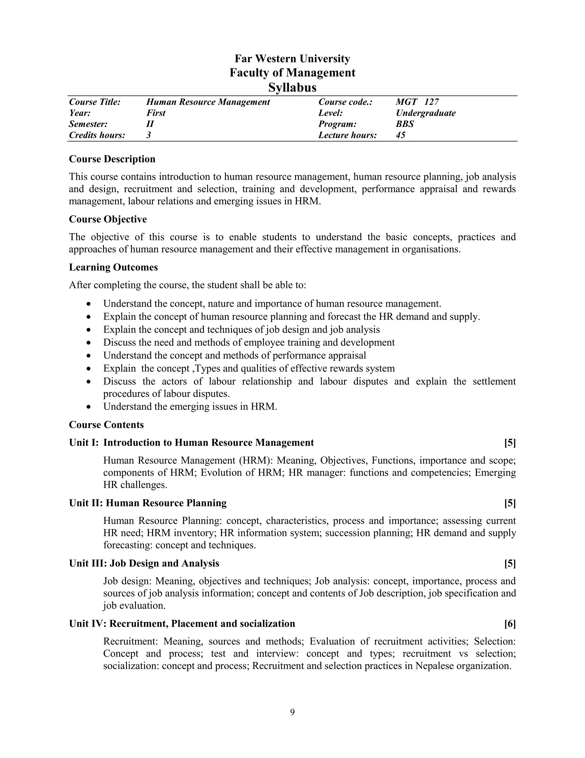 9
Far Western University
Faculty of Management
Syllabus
Course Title: Human Resource Management Course code.: MGT 127
Year: First Level: Undergraduate
Semester: II Program: BBS
Credits hours: 3 Lecture hours: 45
Course Description
This course contains introduction to human resource management, human resource planning, job analysis
and design, recruitment and selection, training and development, performance appraisal and rewards
management, labour relations and emerging issues in HRM.
Course Objective
The objective of this course is to enable students to understand the basic concepts, practices and
approaches of human resource management and their effective management in organisations.
Learning Outcomes
After completing the course, the student shall be able to:
 Understand the concept, nature and importance of human resource management.
 Explain the concept of human resource planning and forecast the HR demand and supply.
 Explain the concept and techniques of job design and job analysis
 Discuss the need and methods of employee training and development
 Understand the concept and methods of performance appraisal
 Explain the concept ,Types and qualities of effective rewards system
 Discuss the actors of labour relationship and labour disputes and explain the settlement
procedures of labour disputes.
 Understand the emerging issues in HRM.
Course Contents
Unit I: Introduction to Human Resource Management [5]
Human Resource Management (HRM): Meaning, Objectives, Functions, importance and scope;
components of HRM; Evolution of HRM; HR manager: functions and competencies; Emerging
HR challenges.
Unit II: Human Resource Planning [5]
Human Resource Planning: concept, characteristics, process and importance; assessing current
HR need; HRM inventory; HR information system; succession planning; HR demand and supply
forecasting: concept and techniques.
Unit III: Job Design and Analysis [5]
Job design: Meaning, objectives and techniques; Job analysis: concept, importance, process and
sources of job analysis information; concept and contents of Job description, job specification and
job evaluation.
Unit IV: Recruitment, Placement and socialization [6]
Recruitment: Meaning, sources and methods; Evaluation of recruitment activities; Selection:
Concept and process; test and interview: concept and types; recruitment vs selection;
socialization: concept and process; Recruitment and selection practices in Nepalese organization.
 