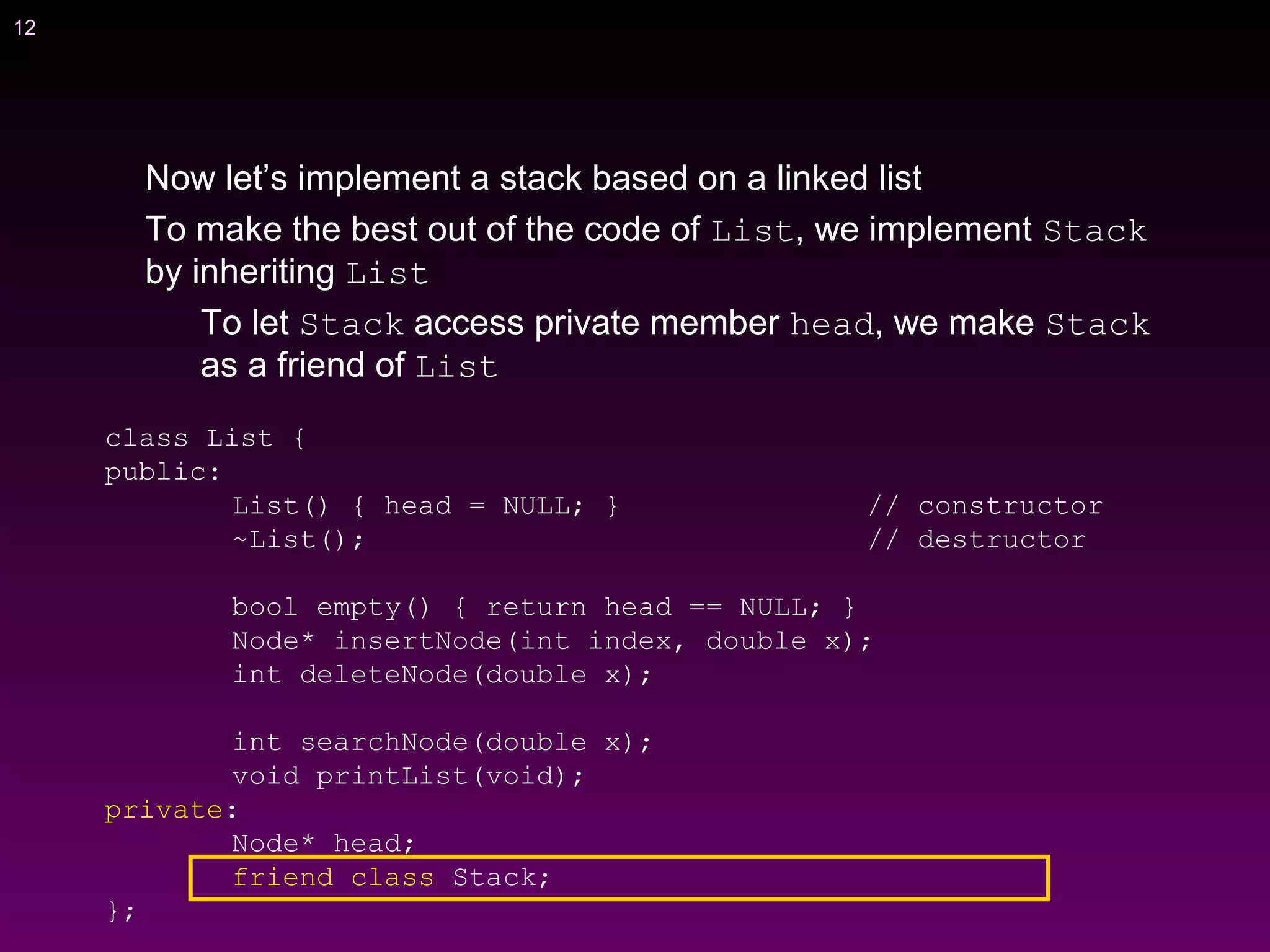 12
Now let’s implement a stack based on a linked list
To make the best out of the code of List, we implement Stack
by inheriting List
To let Stack access private member head, we make Stack
as a friend of List
class List {
public:
List() { head = NULL; } // constructor
~List(); // destructor
bool empty() { return head == NULL; }
Node* insertNode(int index, double x);
int deleteNode(double x);
int searchNode(double x);
void printList(void);
private:
Node* head;
friend class Stack;
};
 
