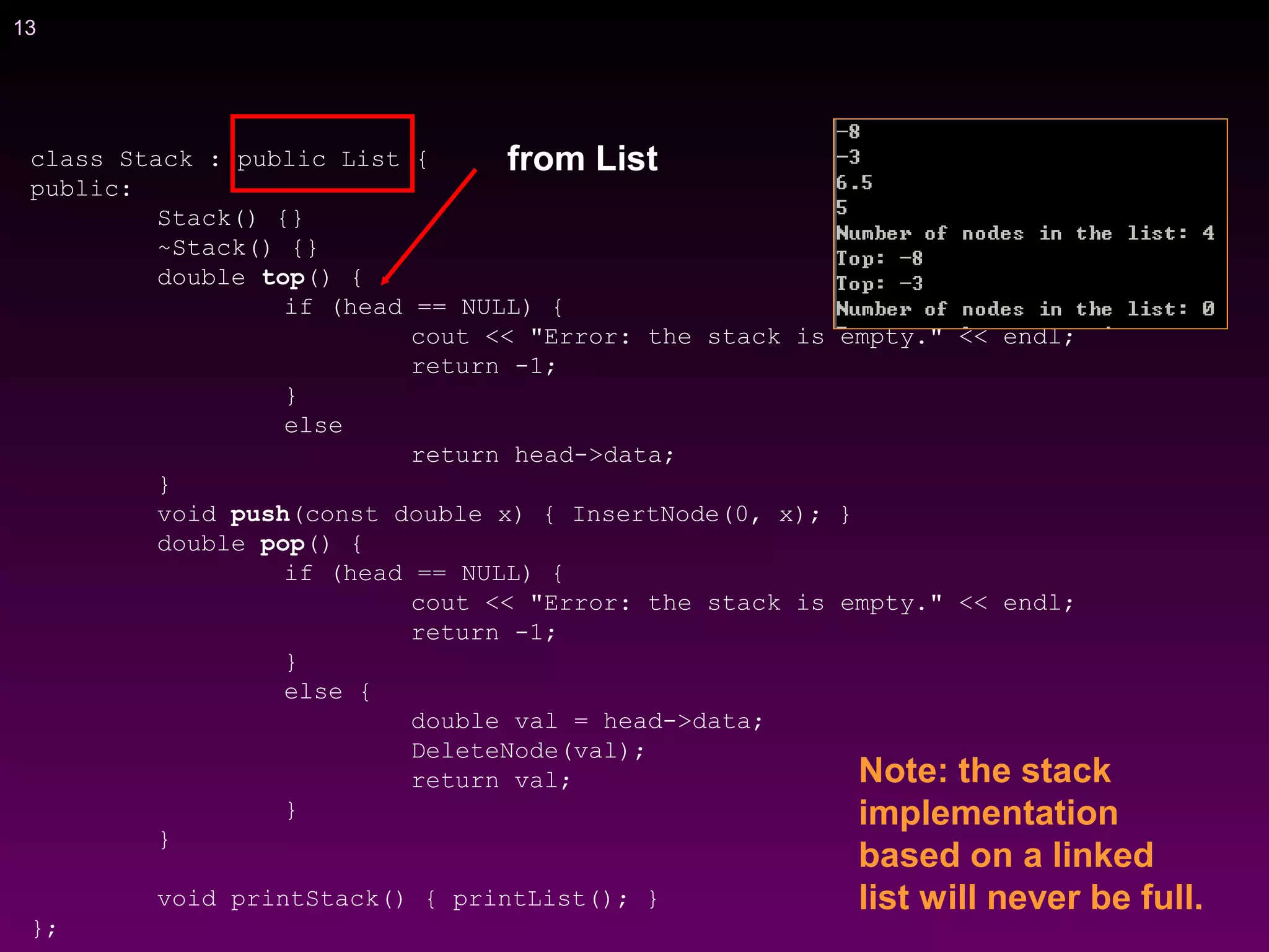 13
class Stack : public List {
public:
Stack() {}
~Stack() {}
double top() {
if (head == NULL) {
cout << "Error: the stack is empty." << endl;
return -1;
}
else
return head->data;
}
void push(const double x) { InsertNode(0, x); }
double pop() {
if (head == NULL) {
cout << "Error: the stack is empty." << endl;
return -1;
}
else {
double val = head->data;
DeleteNode(val);
return val;
}
}
void printStack() { printList(); }
};
Note: the stack
implementation
based on a linked
list will never be full.
from List
 