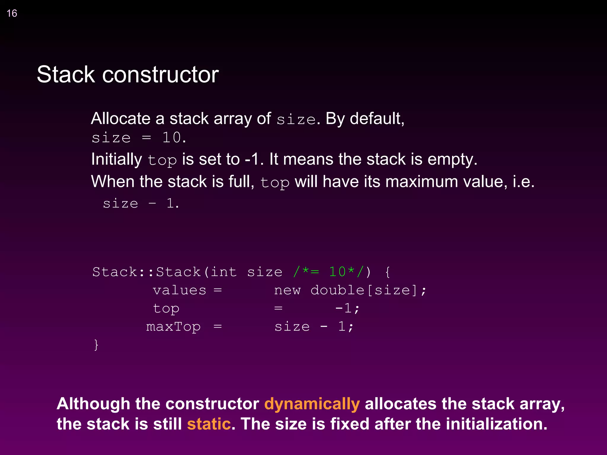 16
Allocate a stack array of size. By default,
size = 10.
Initially top is set to -1. It means the stack is empty.
When the stack is full, top will have its maximum value, i.e.
size – 1.
Stack::Stack(int size /*= 10*/) {
values = new double[size];
top = -1;
maxTop = size - 1;
}
Although the constructor dynamically allocates the stack array,
the stack is still static. The size is fixed after the initialization.
Stack constructor
 