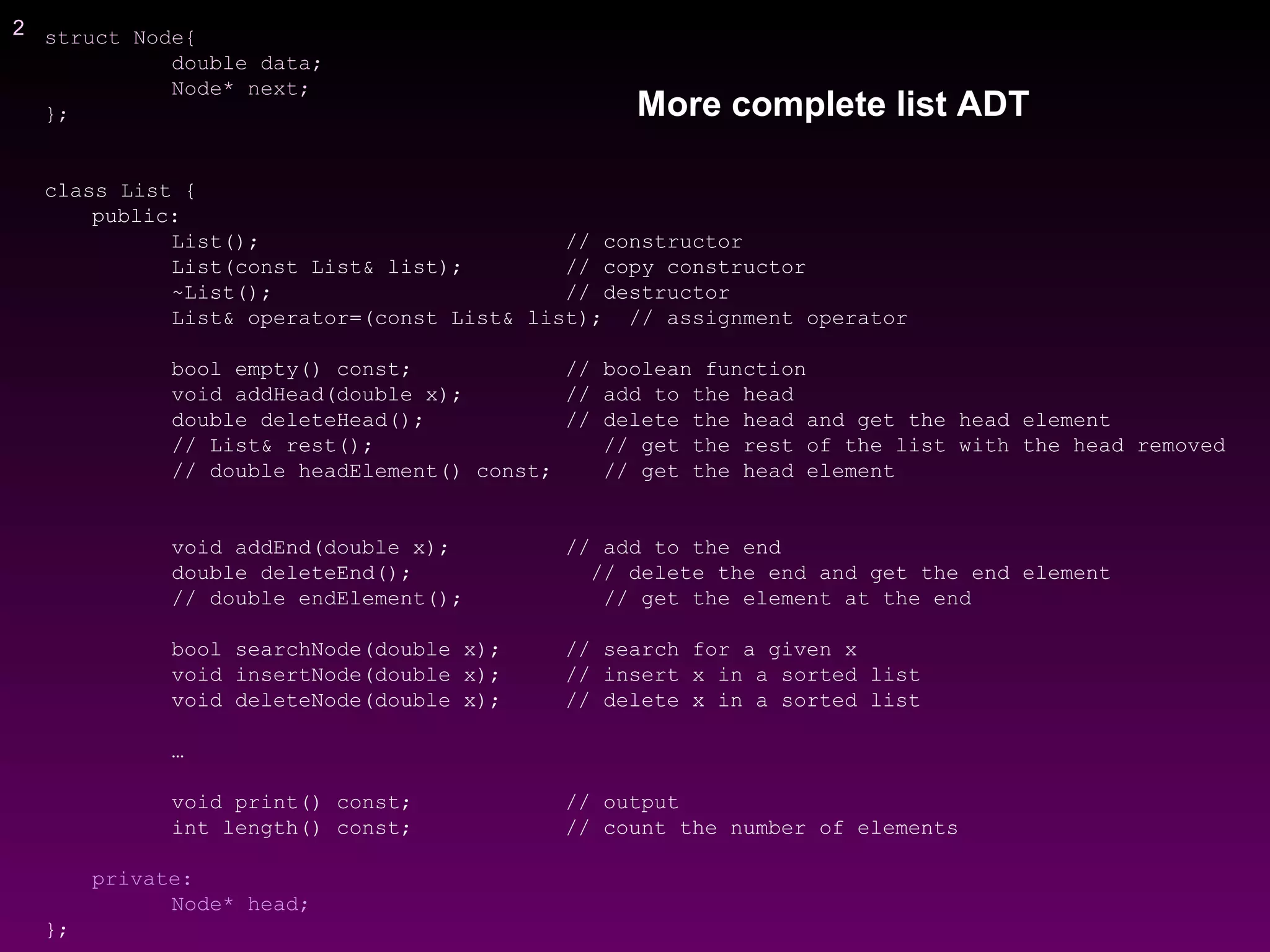 2 struct Node{
double data;
Node* next;
};
class List {
public:
List(); // constructor
List(const List& list); // copy constructor
~List(); // destructor
List& operator=(const List& list); // assignment operator
bool empty() const; // boolean function
void addHead(double x); // add to the head
double deleteHead(); // delete the head and get the head element
// List& rest(); // get the rest of the list with the head removed
// double headElement() const; // get the head element
void addEnd(double x); // add to the end
double deleteEnd(); // delete the end and get the end element
// double endElement(); // get the element at the end
bool searchNode(double x); // search for a given x
void insertNode(double x); // insert x in a sorted list
void deleteNode(double x); // delete x in a sorted list
…
void print() const; // output
int length() const; // count the number of elements
private:
Node* head;
};
More complete list ADT
 