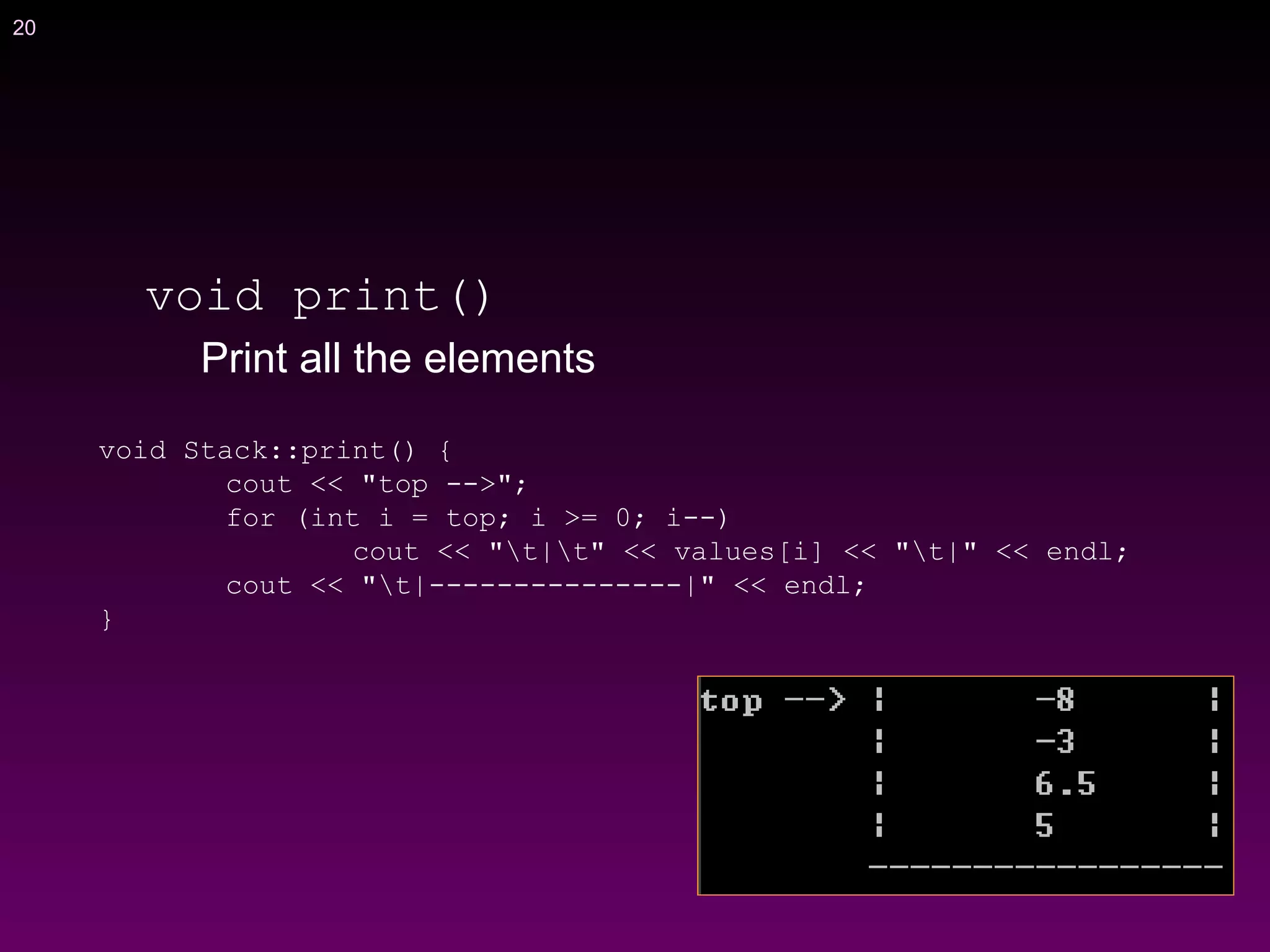 20
void print()
Print all the elements
void Stack::print() {
cout << "top -->";
for (int i = top; i >= 0; i--)
cout << "t|t" << values[i] << "t|" << endl;
cout << "t|---------------|" << endl;
}
 