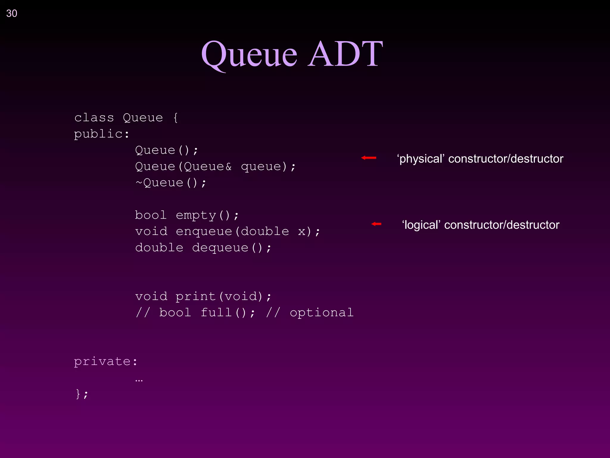 30
class Queue {
public:
Queue();
Queue(Queue& queue);
~Queue();
bool empty();
void enqueue(double x);
double dequeue();
void print(void);
// bool full(); // optional
private:
…
};
Queue ADT
‘physical’ constructor/destructor
‘logical’ constructor/destructor
 