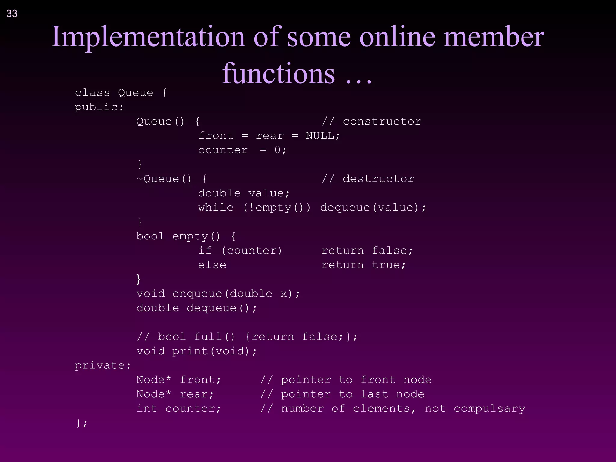 33
class Queue {
public:
Queue() { // constructor
front = rear = NULL;
counter = 0;
}
~Queue() { // destructor
double value;
while (!empty()) dequeue(value);
}
bool empty() {
if (counter) return false;
else return true;
}
void enqueue(double x);
double dequeue();
// bool full() {return false;};
void print(void);
private:
Node* front; // pointer to front node
Node* rear; // pointer to last node
int counter; // number of elements, not compulsary
};
Implementation of some online member
functions …
 