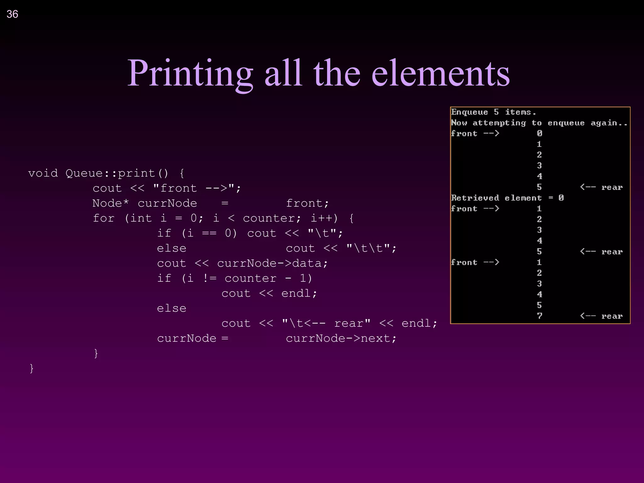 36
Printing all the elements
void Queue::print() {
cout << "front -->";
Node* currNode = front;
for (int i = 0; i < counter; i++) {
if (i == 0) cout << "t";
else cout << "tt";
cout << currNode->data;
if (i != counter - 1)
cout << endl;
else
cout << "t<-- rear" << endl;
currNode = currNode->next;
}
}
 