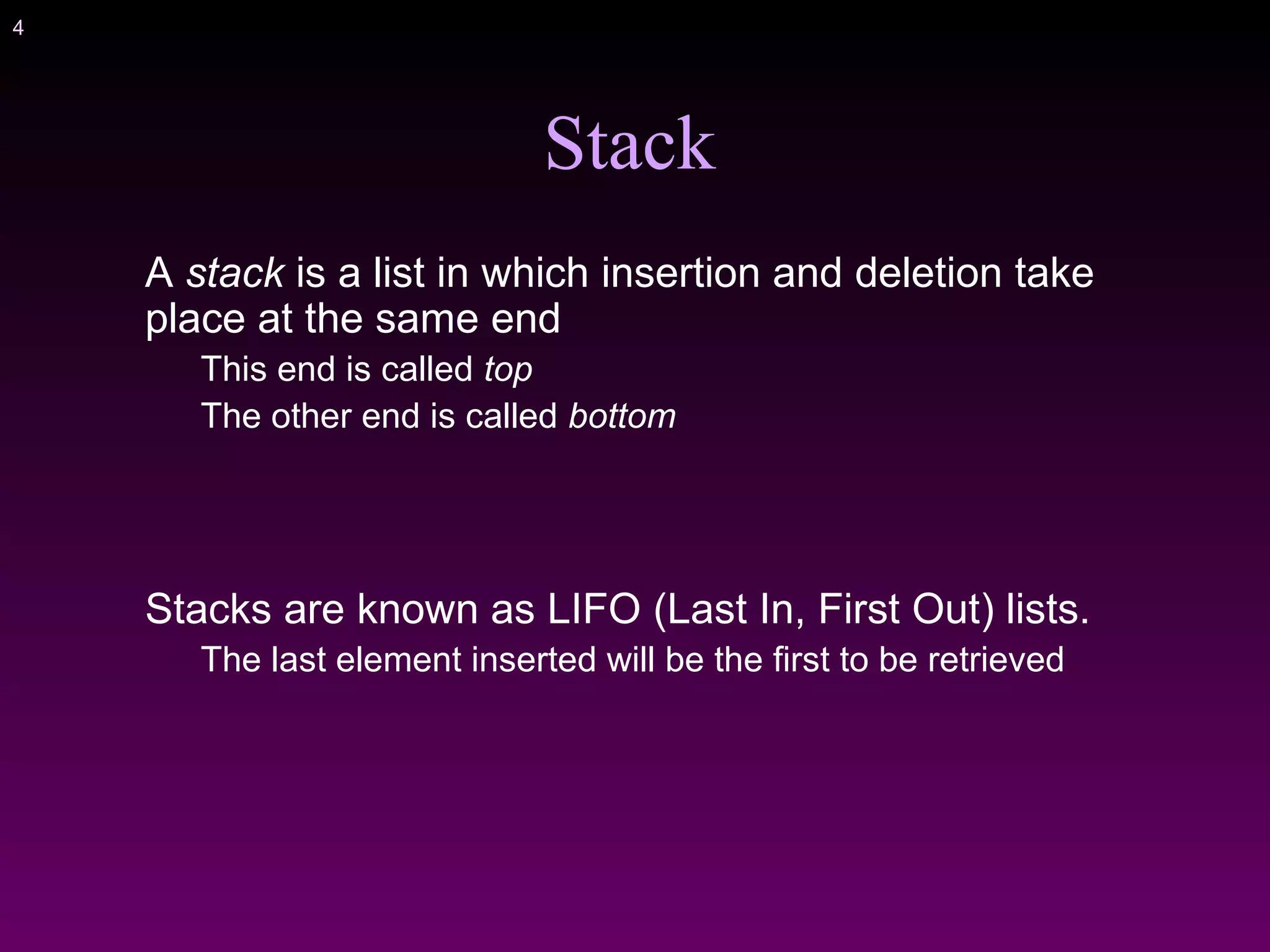 4
Stack
A stack is a list in which insertion and deletion take
place at the same end
This end is called top
The other end is called bottom
Stacks are known as LIFO (Last In, First Out) lists.
The last element inserted will be the first to be retrieved
 