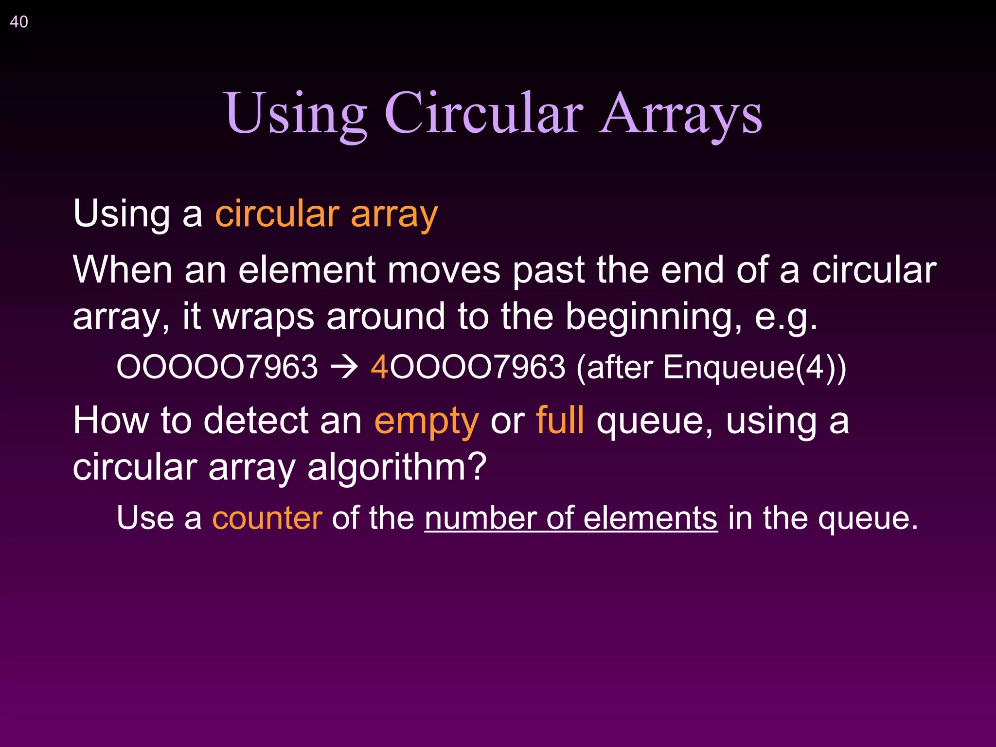 40
Using Circular Arrays
Using a circular array
When an element moves past the end of a circular
array, it wraps around to the beginning, e.g.
OOOOO7963  4OOOO7963 (after Enqueue(4))
How to detect an empty or full queue, using a
circular array algorithm?
Use a counter of the number of elements in the queue.
 